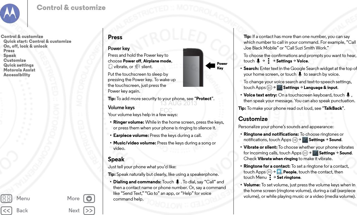 Back NextMenu MoreControl &amp; customizePressPower keyPress and hold the Power key to choose Power off, Airplane mode, vibrate, or  silent.Put the touchscreen to sleep by pressing the Power key. To wake up the touchscreen, just press the Power key again.Tip: To add more security to your phone, see “Protect”.Volume keysYour volume keys help in a few ways:• Ringer volume: While in the home screen, press the keys, or press them when your phone is ringing to silence it.• Earpiece volume: Press the keys during a call.•Music/video volume: Press the keys during a song or video.SpeakJust tell your phone what you’d like:Tip: Speak naturally but clearly, like using a speakerphone.• Dialing and commands: Touch  . To dial, say “Call” and then a contact name or phone number. Or, say a command like “Send Text,” “Go to” an app, or “Help” for voice command help. PowerKeyTi p:   If a contact has more than one number, you can say which number to call in your command. For example, “Call Joe Black Mobile” or “Call Suzi Smith Work.”To choose the confirmations and prompts you want to hear, touch  &gt;  &gt; Settings &gt; Voice.• Search: Enter text in the Google Search widget at the top of your home screen, or touch   to search by voice.To change your voice search and text-to-speech settings, touch Apps &gt; Settings &gt; Language &amp; input.• Voice text entry: On a touchscreen keyboard, touch  , then speak your message. You can also speak punctuation.Tip:  To make your phone read out loud, see “Ta lk B a ck”.CustomizePersonalize your phone’s sounds and appearance:• Ringtone and notifications: To choose ringtones or notifications, touch Apps &gt; Settings &gt; Sound.• Vibrate or silent: To choose whether your phone vibrates for incoming calls, touch Apps &gt; Settings &gt; Sound. Check Vibrate when ringing to make it vibrate.•Ringtone for a contact: To set a ringtone for a contact, touch Apps &gt; People, touch the contact, then touch Menu  &gt;Set ringtone.•Volume: To set volume, just press the volume keys when in the home screen (ringtone volume), during a call (earpiece volume), or while playing music or a video (media volume).Control &amp; customize   Quick start: Control &amp; customize   On, off, lock &amp; unlock   Press   Speak   Customize   Quick settings   Motorola Assist   Accessibility13 AUG 2013 FCC