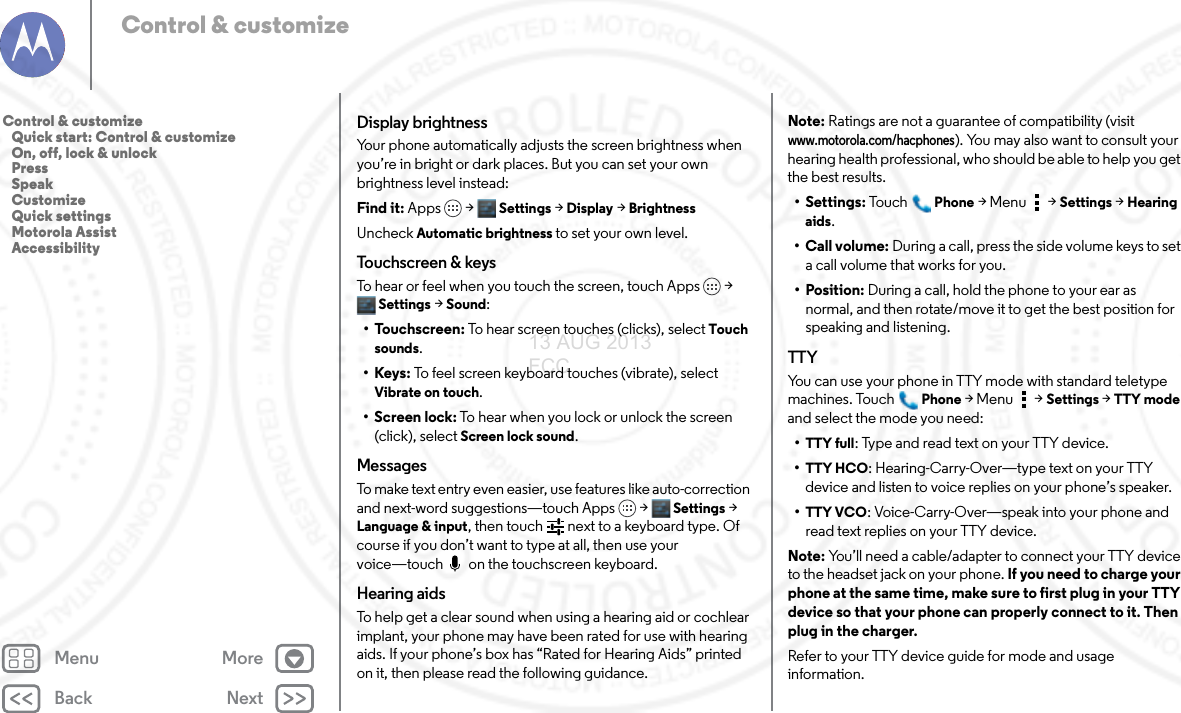 Back NextMenu MoreControl &amp; customizeDisplay brightnessYour phone automatically adjusts the screen brightness when you’re in bright or dark places. But you can set your own brightness level instead:Find it: Apps &gt; Settings &gt; Display &gt;BrightnessUncheck Automatic brightness to set your own level.Touchscreen &amp; keysTo hear or feel when you touch the screen, touch Apps &gt; Settings &gt; Sound:• Touchscreen: To hear screen touches (clicks), select Touch sounds.•Keys: To feel screen keyboard touches (vibrate), select Vibrate on touch.• Screen lock: To hear when you lock or unlock the screen (click), select Screen lock sound.MessagesTo make text entry even easier, use features like auto-correction and next-word suggestions—touch Apps &gt; Settings &gt; Language &amp; input, then touch   next to a keyboard type. Of course if you don’t want to type at all, then use your voice—touch  on the touchscreen keyboard.Hearing aidsTo help get a clear sound when using a hearing aid or cochlear implant, your phone may have been rated for use with hearing aids. If your phone’s box has “Rated for Hearing Aids” printed on it, then please read the following guidance.Note: Ratings are not a guarantee of compatibility (visit www.motorola.com/hacphones). You may also want to consult your hearing health professional, who should be able to help you get the best results.• Settings: Tou c hPhone &gt;Menu &gt; Settings &gt;Hearing aids.• Call volume: During a call, press the side volume keys to set a call volume that works for you.• Position: During a call, hold the phone to your ear as normal, and then rotate/move it to get the best position for speaking and listening.TTYYou can use your phone in TTY mode with standard teletype machines. TouchPhone &gt;Menu &gt; Settings &gt; TTY mode and select the mode you need:•TTY full: Type and read text on your TTY device.•TTY HCO: Hearing-Carry-Over—type text on your TTY device and listen to voice replies on your phone’s speaker.•TTY VCO: Voice-Carry-Over—speak into your phone and read text replies on your TTY device.Note: You’ll need a cable/adapter to connect your TTY device to the headset jack on your phone. If you need to charge your phone at the same time, make sure to first plug in your TTY device so that your phone can properly connect to it. Then plug in the charger.Refer to your TTY device guide for mode and usage information.Control &amp; customize   Quick start: Control &amp; customize   On, off, lock &amp; unlock   Press   Speak   Customize   Quick settings   Motorola Assist   Accessibility13 AUG 2013 FCC