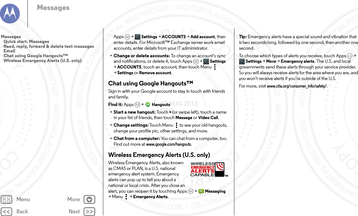 Back NextMenu MoreMessagesApps &gt; Settings &gt;ACCOUNTS &gt;Add account, then enter details. For Microsoft™ Exchange server work email accounts, enter details from your IT administrator.• Change or delete accounts: To change an account’s sync and notifications, or delete it, touch Apps &gt; Settings &gt;ACCOUNTS, touch an account, then touch Menu  &gt;Settings or Remove account.Chat using Google Hangouts™Sign in with your Google account to stay in touch with friends and family.Find it: Apps  &gt;Hangouts• Start a new hangout: To u c h  + (or swipe left), touch a name in your list of friends, then touch Message or Video Call.• Change settings: Touch Menu  to see your old hangouts, change your profile pic, other settings, and more.• Chat from a computer: You can chat from a computer, too. Find out more at www.google.com/hangouts.Wireless Emergency Alerts (U.S. only) Wireless Emergency Alerts, also known as CMAS or PLAN, is a U.S. national emergency alert system. Emergency alerts can pop up to tell you about a national or local crisis. After you close an alert, you can reopen it by touching Apps &gt; Messaging &gt; Menu  &gt;Emergency Alerts.ALERTSWIRELESSCAPABLEEMERGENCYTMTip:  Emergency alerts have a special sound and vibration that is two seconds long, followed by one second, then another one second.To choose which types of alerts you receive, touch Apps &gt; Settings &gt; More &gt; Emergency alerts. The U.S. and local governments send these alerts through your service provider. So you will always receive alerts for the area where you are, and you won’t receive alerts if you’re outside of the U.S.For more, visit www.ctia.org/consumer_info/safety/.Messages   Quick start: Messages   Read, reply, forward &amp; delete text messages   Email   Chat using Google Hangouts™   Wireless Emergency Alerts (U.S. only)13 AUG 2013 FCC