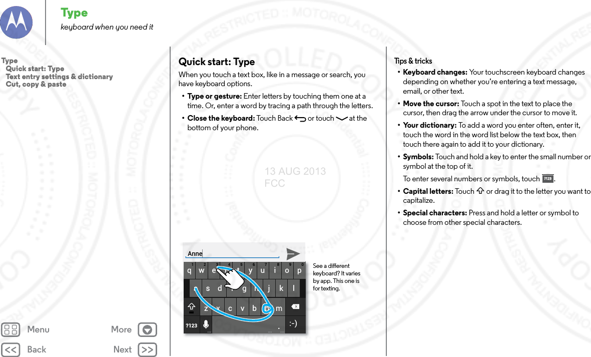 Back NextMenu MoreTypekeyboard when you need itQuick start: TypeWhen you touch a text box, like in a message or search, you have keyboard options.•Type or gesture: Enter letters by touching them one at a time. Or, enter a word by tracing a path through the letters.•Close the keyboard: Touch Back  or touch   at the bottom of your phone.asdfgh j k lqwer tyu i op1234567890zxcvbnm.?123... ... ...:-)See a dierent keyboard? It varies by app. This one is for texting.AnneTips &amp; tr i cks• Keyboard changes: Your touchscreen keyboard changes depending on whether you’re entering a text message, email, or other text.• Move the cursor: Touch a spot in the text to place the cursor, then drag the arrow under the cursor to move it.• Your dictionary: To add a word you enter often, enter it, touch the word in the word list below the text box, then touch there again to add it to your dictionary.• Symbols: Touch and hold a key to enter the small number or symbol at the top of it.To enter several numbers or symbols, touch .• Capital letters: Touch   or drag it to the letter you want to capitalize.• Special characters: Press and hold a letter or symbol to choose from other special characters.?123?123Typ e   Quick start: Type   Text entry settings &amp; dictionary   Cut, copy &amp; paste13 AUG 2013 FCC