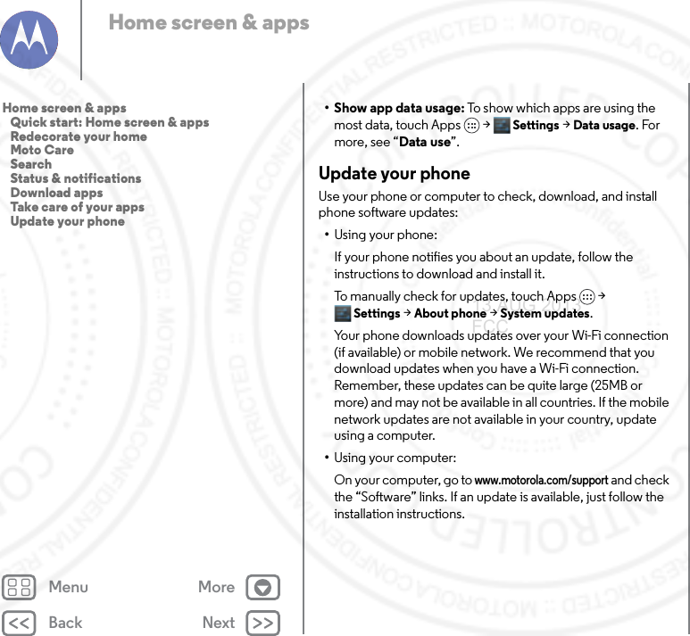 Back NextMenu MoreHome screen &amp; apps•Show app data usage: To show which apps are using the most data, touch Apps  &gt;Settings &gt;Data usage. For more, see “Data use”.Update your phoneUse your phone or computer to check, download, and install phone software updates:•Using your phone:If your phone notifies you about an update, follow the instructions to download and install it.To manually check for updates, touch Apps &gt; Settings &gt; About phone &gt; System updates.Your phone downloads updates over your Wi-Fi connection (if available) or mobile network. We recommend that you download updates when you have a Wi-Fi connection. Remember, these updates can be quite large (25MB or more) and may not be available in all countries. If the mobile network updates are not available in your country, update using a computer.•Using your computer:On your computer, go to www.motorola.com/support and check the “Software” links. If an update is available, just follow the installation instructions.Home screen &amp; apps   Quick start: Home screen &amp; apps   Redecorate your home   Moto Care   Search   Status &amp; notifications   Download apps   Take care of your apps   Update your phone13 AUG 2013 FCC