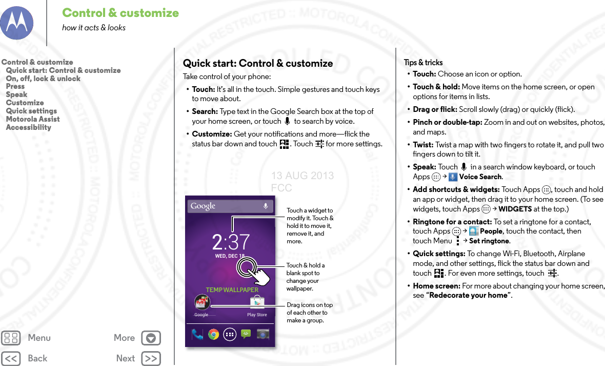 Back NextMenu MoreControl &amp; customizehow it acts &amp; looksQuick start: Control &amp; customizeTake control of your phone:•Touch: It’s all in the touch. Simple gestures and touch keys to move about.•Search: Type text in the Google Search box at the top of your home screen, or touch   to search by voice.•Customize: Get your notifications and more—flick the status bar down and touch . Touch  for more settings.Play StoreGoogle2:37WED, DEC 18TEMP WALLPAPERTouch &amp; hold a blank spot to change your wallpaper.Drag icons on top of each other to make a group.Touch a widget to modify it. Touch &amp; hold it to move it, remove it, and more.Tips &amp; tr i cks•Touch: Choose an icon or option.•Touch &amp; hold: Move items on the home screen, or open options for items in lists.•Drag or flick: Scroll slowly (drag) or quickly (flick).• Pinch or double-tap: Zoom in and out on websites, photos, and maps.•Twist: Twist a map with two fingers to rotate it, and pull two fingers down to tilt it.•Speak: Touch   in a search window keyboard, or touch Apps &gt; Voice Search. • Add shortcuts &amp; widgets: Touch Apps , touch and hold an app or widget, then drag it to your home screen. (To see widgets, touch Apps  &gt; WIDGETS at the top.) •Ringtone for a contact: To set a ringtone for a contact, touch Apps  &gt; People, touch the contact, then touch Menu  &gt;Set ringtone.• Quick settings: To change Wi-Fi, Bluetooth, Airplane mode, and other settings, flick the status bar down and touch . For even more settings, touch  .•Home screen: For more about changing your home screen, see “Redecorate your home”.Control &amp; customize   Quick start: Control &amp; customize   On, off, lock &amp; unlock   Press   Speak   Customize   Quick settings   Motorola Assist   Accessibility13 AUG 2013 FCC