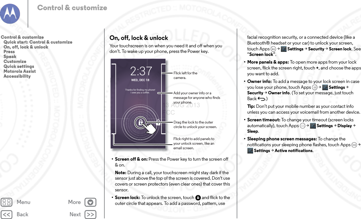Back NextMenu MoreControl &amp; customizeOn, off, lock &amp; unlockYour touchscreen is on when you need it and off when you don’t. To wake up your phone, press the Power key.• Screen off &amp; on: Press the Power key to turn the screen off &amp; on.Note: During a call, your touchscreen might stay dark if the sensor just above the top of the screen is covered. Don&apos;t use covers or screen protectors (even clear ones) that cover this sensor.• Screen lock: To unlock the screen, touch  and flick to the outer circle that appears. To add a password, pattern, use WED, DEC 182:37Thanks for finding my phone!I owe you a coffee.Drag the lock to the outer circle to unlock your screen.Add your owner info or a message for anyone who nds your phone.Flick left for the camera.Flick right to add panels to your unlock screen, like an email screen.facial recognition security, or a connected device (like a Bluetooth® headset or your car) to unlock your screen, touch Apps &gt; Settings &gt; Security &gt; Screen lock. See “Screen lock”.• More panels &amp; apps: To open more apps from your lock screen, flick the screen right, touch +, and choose the apps you want to add.• Owner info: To add a message to your lock screen in case you lose your phone, touch Apps &gt; Settings &gt; Security &gt; Owner info. (To set your message, just touch Back .)Ti p:   Don’t put your mobile number as your contact info unless you can access your voicemail from another device.• Screen timeout: To change your timeout (screen locks automatically), touch Apps &gt; Settings &gt; Display &gt; Sleep.• Sleeping phone screen messages: To change the notifications your sleeping phone flashes, touch Apps &gt; Settings &gt; Active notifications. Control &amp; customize   Quick start: Control &amp; customize   On, off, lock &amp; unlock   Press   Speak   Customize   Quick settings   Motorola Assist   Accessibility13 AUG 2013 FCC