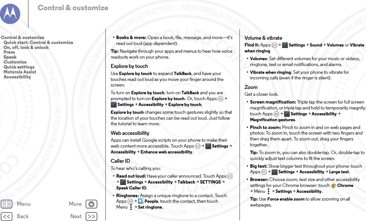 Back NextMenu MoreControl &amp; customize•Books &amp; more: Open a book, file, message, and more—it’s read out loud (app dependent).Tip: Navigate through your apps and menus to hear how voice readouts work on your phone. Explore by touchUse Explore by touch to expand TalkBack, and have your touches read out loud as you move your finger around the screen.To turn o n  Explore by touch, turn on TalkBack and you are prompted to turn on Explore by touch. Or, touch Apps &gt; Settings &gt;Accessibility &gt;Explore by touch.Explore by touch changes some touch gestures slightly so that the location of your touches can be read out loud. Just follow the tutorial to learn more. Web accessibilityApps can install Google scripts on your phone to make their web content more accessible. Touch Apps  &gt; Settings &gt; Accessibility &gt; Enhance web accessibility.Caller IDTo hear who’s calling you:•Read out loud: Have your caller announced. Touch Apps  &gt; Settings &gt; Accessibility &gt; Talkback &gt; SETTINGS &gt; Speak Caller ID.•Ringtones: Assign a unique ringtone to a contact. Touch Apps  &gt; People, touch the contact, then touch Menu  &gt;Set ringtone.Volume &amp; vibrateFind it: Apps &gt; Settings &gt; Sound &gt; Volumes or Vibrate when ringing•Volumes: Set different volumes for your music or videos, ringtone, text or email notifications, and alarms.•Vibrate when ringing: Set your phone to vibrate for incoming calls (even if the ringer is silent).ZoomGet a closer look.• Screen magnification: Triple tap the screen for full screen magnification, or triple tap and hold to temporarily magnify: touch Apps &gt; Settings &gt;Accessibility &gt; Magnification gestures.•Pinch to zoom: Pinch to zoom in and on web pages and photos: To zoom in, touch the screen with two fingers and then drag them apart. To zoom out, drag your fingers together.Ti p:   To zoom in, you can also double-tap. Or, double-tap to quickly adjust text columns to fit the screen.• Big text: Show bigger text throughout your phone: touch Apps &gt; Settings &gt;Accessibility &gt;Large text.•Browser: Choose zoom, text size and other accessibility settings for your Chrome browser: touch Chrome &gt;Menu  &gt;Settings &gt;Accessibility.Ti p:   Use Force enable zoom to allow zooming on all webpages.Control &amp; customize   Quick start: Control &amp; customize   On, off, lock &amp; unlock   Press   Speak   Customize   Quick settings   Motorola Assist   Accessibility13 AUG 2013 FCC