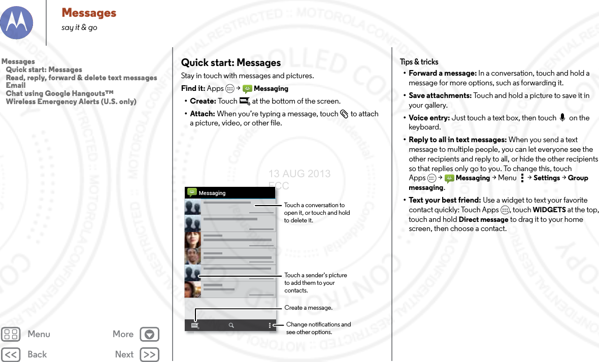 Back NextMenu MoreMessagessay it &amp; goQuick start: MessagesStay in touch with messages and pictures.Find it: Apps &gt;Messaging•Create: Touch  at the bottom of the screen.• Attach: When you’re typing a message, touch  to attach a picture, video, or other file.MessagingChange notications and see other options.Create a message.Touch a conversation to open it, or touch and hold to delete it.Touch a sender’s picture  to add them to your contacts.Tips &amp; tr i cks• Forward a message: In a conversation, touch and hold a message for more options, such as forwarding it. • Save attachments: Touch and hold a picture to save it in your gallery.•Voice entry: Just touch a text box, then touch  on the keyboard.• Reply to all in text messages: When you send a text message to multiple people, you can let everyone see the other recipients and reply to all, or hide the other recipients so that replies only go to you. To change this, touch Apps &gt;Messaging &gt;Menu  &gt;Settings &gt;Group messaging.• Text your best friend: Use a widget to text your favorite contact quickly: Touch Apps , touch WIDGETS at the top, touch and hold Direct message to drag it to your home screen, then choose a contact.Messages   Quick start: Messages   Read, reply, forward &amp; delete text messages   Email   Chat using Google Hangouts™   Wireless Emergency Alerts (U.S. only)13 AUG 2013 FCC