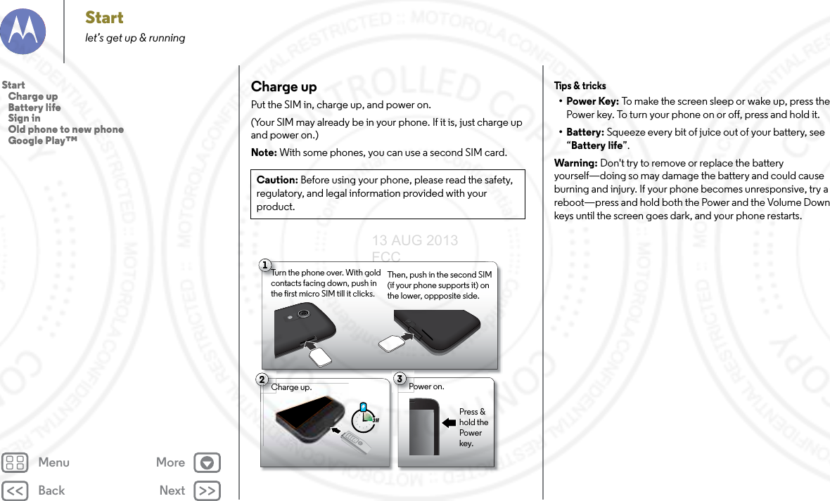 Back NextMenu MoreStartlet’s get up &amp; runningCharge upPut the SIM in, charge up, and power on. (Your SIM may already be in your phone. If it is, just charge up and power on.)Note: With some phones, you can use a second SIM card. Caution: Before using your phone, please read the safety, regulatory, and legal information provided with your product.21Charge up.3 H3Power on.Charge up.CPress &amp; hold the Power key.Turn the phone over. With gold contacts facing down, push in the rst micro SIM till it clicks. Then, push in the second SIM (if your phone supports it) on the lower, oppposite side.Tips &amp;  t ricks•Power Key: To make the screen sleep or wake up, press the Power key. To turn your phone on or off, press and hold it.• Battery: Squeeze every bit of juice out of your battery, see “Battery life”.Warning: Don&apos;t try to remove or replace the battery yourself—doing so may damage the battery and could cause burning and injury. If your phone becomes unresponsive, try a reboot—press and hold both the Power and the Volume Down keys until the screen goes dark, and your phone restarts.Start   Charge up   Battery life   Sign in   Old phone to new phone   Google Play™13 AUG 2013 FCC