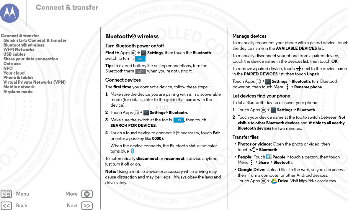 Back NextMenu MoreConnect &amp; transferBluetooth® wirelessTurn Bluetooth power on/offFind it: Apps &gt; Settings, then touch the Bluetooth switch to turn it Tip: To extend battery life or stop connections, turn the Bluetooth them   when you’re not using it. Connect devicesThe first time you connect a device, follow these steps:  1Make sure the device you are pairing with is in discoverable mode (for details, refer to the guide that came with the device).2Touch Apps &gt; Settings&gt;Bluetooth.3Make sure the switch at the top is  , then touch SEARCH FOR DEVICES.4Touch a found device to connect it (if necessary, touch Pair or enter a passkey like 0000).When the device connects, the Bluetooth status indicator turns blue .To automatically disconnect or reconnect a device anytime, just turn it off or on.Note: Using a mobile device or accessory while driving may cause distraction and may be illegal. Always obey the laws and drive safely.ONOFFONManage devicesTo manually reconnect your phone with a paired device, touch the device name in the AVAILABLE DEVICES list.To manually disconnect your phone from a paired device, touch the device name in the devices list, then touchOK.To remove a paired device, touch   next to the device name in the PAIRED DEVICES list, then touch Unpair.To u c h A p p s &gt;  Settings &gt;Bluetooth, turn Bluetooth power on, then touch Menu  &gt;Rename phone. Let devices find your phoneTo let a Bluetooth device discover your phone:  1To u c h A p p s &gt;  Settings &gt;Bluetooth.2Touch your device name at the top to switch between Not visible to other Bluetooth devices and Visible to all nearby Bluetooth devices for two minutes.Transfer files•Photos or videos: Open the photo or video, then touch &gt;Bluetooth. •People: To u c hPeople &gt; touch a person, then touch Menu &gt;Share &gt;Bluetooth.•Google Drive: Upload files to the web, so you can access them from a computer or other Android devices. To u c h A p p s &gt;  Drive. Visit http://drive.google.com.Connect &amp; transfer   Quick start: Connect &amp; transfer   Bluetooth® wireless   Wi-Fi Networks   USB cables   Share your data connection   Data use   NFC   Your cloud   Phone &amp; tablet   Virtual Private Networks (VPN)   Mobile network   Airplane mode13 AUG 2013 FCC