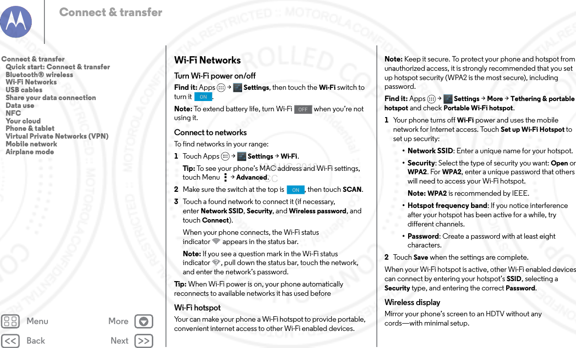 Back NextMenu MoreConnect &amp; transferWi-Fi NetworksTurn Wi-Fi power on/offFind it: Apps &gt; Settings, then touch the Wi-Fi switch to turn it  .Note: To extend battery life, turn Wi-Fi   when you’re not using it.Connect to networksTo find networks in your range:  1Touch Apps &gt; Settings &gt;Wi-Fi.Tip: To see your phone’s MAC address and Wi-Fi settings, touch Menu &gt;Advanced.2Make sure the switch at the top is  , then touch SCAN.3Touch a found network to connect it (if necessary, enterNetwork SSID, Security, and Wireless password, and touch Connect).When your phone connects, the Wi-Fi status indicator appears in the status bar.Note: If you see a question mark in the Wi-Fi status indicator , pull down the status bar, touch the network, and enter the network’s password.Tip: When Wi-Fi power is on, your phone automatically reconnects to available networks it has used beforeWi-Fi hotspotYour can make your phone a Wi-Fi hotspot to provide portable, convenient internet access to other Wi-Fi enabled devices.ONOFFONNote: Keep it secure. To protect your phone and hotspot from unauthorized access, it is strongly recommended that you set up hotspot security (WPA2 is the most secure), including password.Find it: Apps &gt; Settings &gt; More &gt;Tethering &amp; portable hotspot and check Portable Wi-Fi hotspot.  1Your phone turns off Wi-Fi power and uses the mobile network for Internet access. TouchSet up Wi-Fi Hotspot to set up security:•Network SSID: Enter a unique name for your hotspot.•Security: Select the type of security you want: Open or WPA2. For WPA2, enter a unique password that others will need to access your Wi-Fi hotspot.Note: WPA2 is recommended by IEEE.• Hotspot frequency band: If you notice interference after your hotspot has been active for a while, try different channels.•Password: Create a password with at least eight characters.2To u c h  Save when the settings are complete.When your Wi-Fi hotspot is active, other Wi-Fi enabled devices can connect by entering your hotspot’s SSID, selecting a Security type, and entering the correct Password.Wireless displayMirror your phone’s screen to an HDTV without any cords—with minimal setup. Connect &amp; transfer   Quick start: Connect &amp; transfer   Bluetooth® wireless   Wi-Fi Networks   USB cables   Share your data connection   Data use   NFC   Your cloud   Phone &amp; tablet   Virtual Private Networks (VPN)   Mobile network   Airplane mode13 AUG 2013 FCC