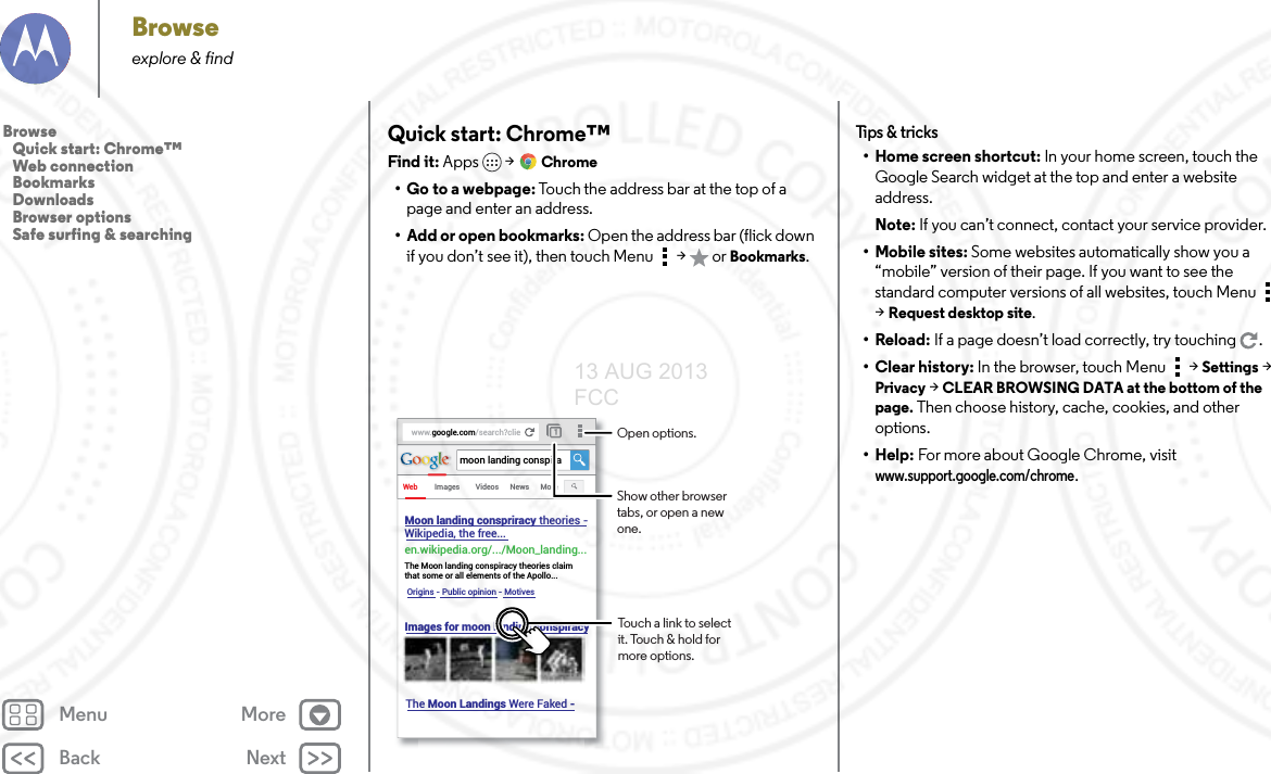 Back NextMenu MoreBrowseexplore &amp; findQuick start: Chrome™Find it: Apps  &gt;Chrome• Go to a webpage: Touch the address bar at the top of a page and enter an address.• Add or open bookmarks: Open the address bar (flick down if you don’t see it), then touch Menu  &gt;  or Bookmarks.www.google.com/search?clieWebImagesmoon landing conspiraVideos News MoreMoon landing conspriracy theories -Wikipedia, the free... en.wikipedia.org/.../Moon_landing... The Moon landing conspiracy theories claim that some or all elements of the Apollo...Origins - Public opinion - MotivesImages for moon landing conspiracy The Moon Landings Were Faked - Touch a link to select it. Touch &amp; hold for more options.Open options.Show other browser tabs, or open a new one.Tips &amp; tr i cks• Home screen shortcut: In your home screen, touch the Google Search widget at the top and enter a website address.Note: If you can’t connect, contact your service provider.• Mobile sites: Some websites automatically show you a “mobile” version of their page. If you want to see the standard computer versions of all websites, touch Menu  &gt;Request desktop site.•Reload: If a page doesn’t load correctly, try touching .• Clear history: In the browser, touch Menu  &gt;Settings &gt; Privacy &gt; CLEAR BROWSING DATA at the bottom of the page. Then choose history, cache, cookies, and other options.• Help: For more about Google Chrome, visit www.support.google.com/chrome.Browse   Quick start: Chrome™   Web connection   Bookmarks   Downloads   Browser options   Safe surfing &amp; searching13 AUG 2013 FCC