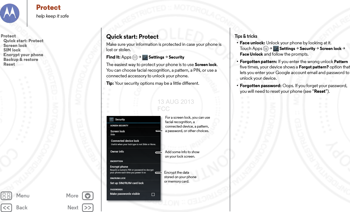 Back NextMenu MoreProtecthelp keep it safeQuick start: ProtectMake sure your information is protected in case your phone is lost or stolen.Find it: Apps &gt; Settings &gt; SecurityThe easiest way to protect your phone is to use Screen lock. You can choose facial recognition, a pattern, a PIN, or use a connected accessory to unlock your phone.Tip: Your security options may be a little different.SecuritySCREEN SECURITYENCRYPTIONScreen lockOwner infoSlideEncrypt phoneRequire a numeric PIN or password to decrypt your phone each time you power it onPASSWORDSSet up SIM/RUIM card lockSIM/RUIM LOCKMake passwords visibleConnected device lockUseful when your lock type is not Slide or None.For a screen lock, you can use facial recognition, a connected device, a pattern, a password, or other choices.Add some info to show on your lock screen.Encrypt the data stored on your phone or memory card.Tips &amp; tr i cks•Face unlock: Unlock your phone by looking at it. To u c h A p p s &gt;  Settings &gt; Security &gt; Screen lock &gt; Face Unlock and follow the prompts.• Forgotten pattern: If you enter the wrong unlock Pattern five times, your device shows a Forgot pattern? option that lets you enter your Google account email and password to unlock your device.• Forgotten password: Oops. If you forget your password, you will need to reset your phone (see “Reset”).Protect   Quick start: Protect   Screen lock   SIM lock   Encrypt your phone   Backup &amp; restore   Reset13 AUG 2013 FCC