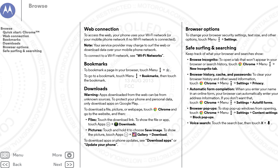 Back NextMenu MoreBrowseWeb connectionTo access the web, your phone uses your Wi-Fi network (or your mobile phone network if no Wi-Fi network is connected).Note: Your service provider may charge to surf the web or download data over your mobile phone network.To connect to a Wi-Fi network, see “Wi-Fi Networks”.BookmarksTo bookmark a page in your browser, touch Menu  &gt;  .To go to a bookmark, touch Menu  &gt; Bookmarks, then touch the bookmark.DownloadsWarning: Apps downloaded from the web can be from unknown sources. To protect your phone and personal data, only download apps on Google Play.To download a file, picture, or webpage, touchChrome and go to the website, and then:•Files: Touch the download link. To show the file or app, touch Apps  &gt; Downloads.• Pictures: Touch and hold it to choose Save image. To show the picture, touch Apps &gt;Gallery &gt;Download.To download apps or phone updates, see “Download apps” or “Update your phone”.Browser optionsTo change your browser security settings, text size, and other options, touch Menu  &gt; Settings.Safe surfing &amp; searchingKeep track of what your browser and searches show:• Browse incognito: To open a tab that won’t appear in your browser or search history, touchChrome &gt;Menu  &gt; New incognito tab.• Browser history, cache, and passwords: To clear yo u r  browser history and other saved information, touchChrome &gt;Menu  &gt; Settings &gt; Privacy.• Automatic form completion: When you enter your name in an online form, your browser can automatically enter your address information. If you don’t want that, touchChrome &gt;Menu  &gt; Settings &gt; Autofill forms.• Browser pop-ups: To stop pop-up windows from opening, touch Chrome &gt;Menu  &gt; Settings &gt; Content settings &gt; Block pop-ups.•Voice search: Touch the search bar, then touch X &gt;  .Browse   Quick start: Chrome™   Web connection   Bookmarks   Downloads   Browser options   Safe surfing &amp; searching13 AUG 2013 FCC