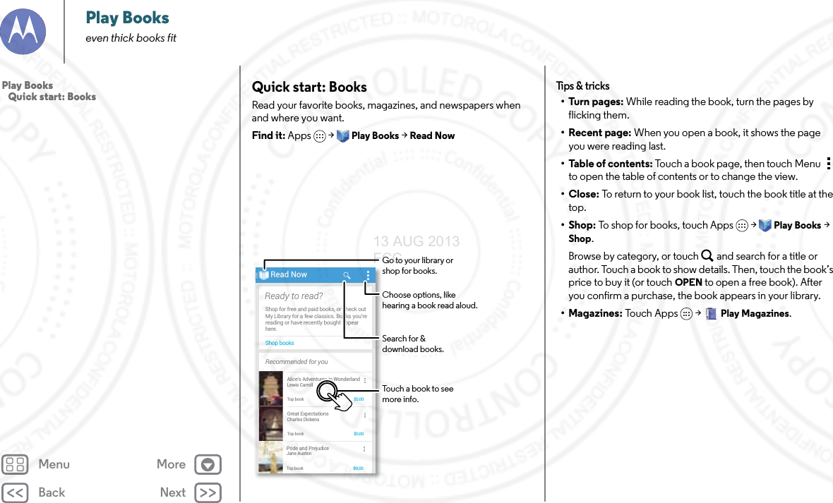 Back NextMenu MorePlay Bookseven thick books fitQuick start: BooksRead your favorite books, magazines, and newspapers when and where you want.Find it: Apps  &gt;Play Books &gt; Read NowAll booksJane AustenPride and PrejudiceCharles DickensGreat ExpectationsLewis CarrollAlice’s Adventures in WonderlandMY BOOKSAll booksJane AustenPride and PrejudiceCharles DickensGreat ExpectationsLewis CarrollAlice’s Adventures in WonderlandMMMY BOOKSShop booksShop for free and paid books, or check outMy Library for a few classics. Books you’rereading or have recently bought appearhere.Ready to read?Recommended for youRead NowAlice’s Adventures in WonderlandLewis CarrollTop book $0.00Great ExpectationsCharles DickensTop book $0.00Pride and PrejudiceJane AustenTop book $0.00Search for &amp;download books.Choose options, like hearing a book read aloud.Touch a book to see more info.Go to your library or shop for books.Tips &amp; tr i cks•Turn pages: While reading the book, turn the pages by flicking them.• Recent page: When you open a book, it shows the page you were reading last.• Table of contents: Touch a book page, then touch Menu  to open the table of contents or to change the view.•Close: To return to your book list, touch the book title at the top. •Shop: To shop for books, touch Apps  &gt;Play Books &gt; Shop.Browse by category, or touch and search for a title or author. Touch a book to show details. Then, touch the book’s price to buy it (or touch OPEN to open a free book). After you confirm a purchase, the book appears in your library.• Magazines: To u ch  Ap p s  &gt;Play Magazines.Play Books   Quick start: Books13 AUG 2013 FCC