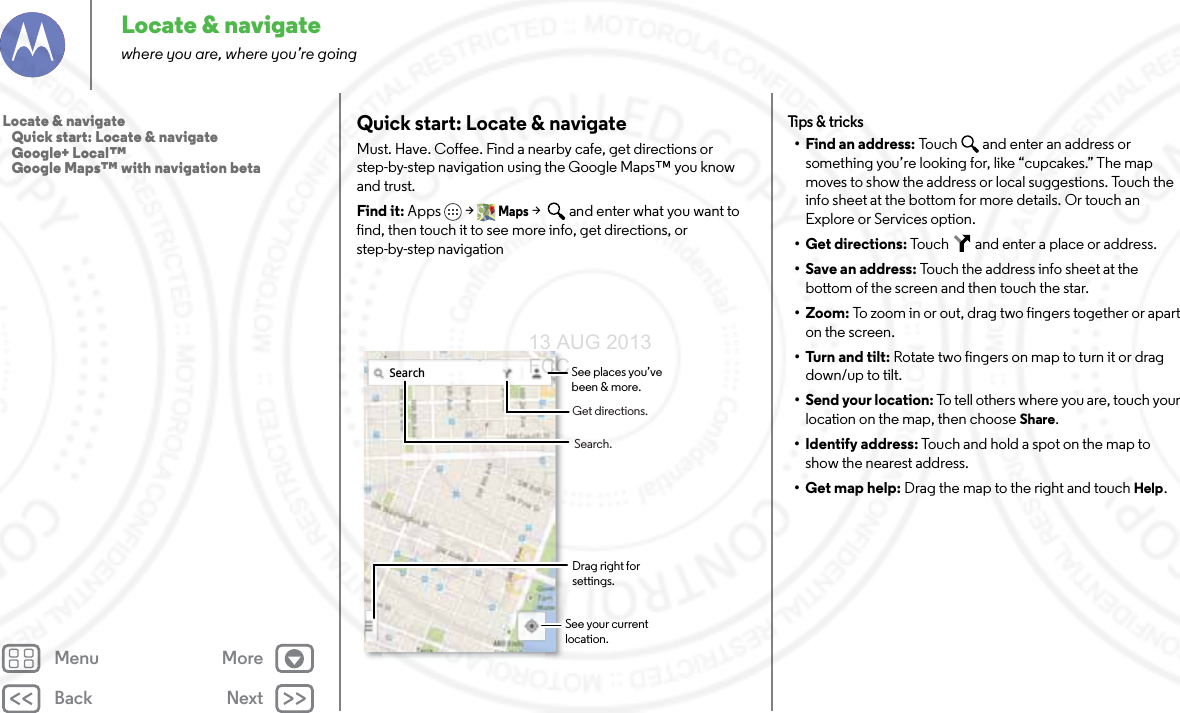 Back NextMenu MoreLocate &amp; navigatewhere you are, where you’re goingQuick start: Locate &amp; navigateMust. Have. Coffee. Find a nearby cafe, get directions or step-by-step navigation using the Google Maps™ you know and trust.Find it: Apps &gt; Maps &gt;   and enter what you want to find, then touch it to see more info, get directions, or step-by-step navigationSearchDrag right for  settings.Search.Get directions.See your current location.See places you’ve been &amp; more.Tips &amp; tr i cks• Find an address: Touch   and enter an address or something you’re looking for, like “cupcakes.” The map moves to show the address or local suggestions. Touch the info sheet at the bottom for more details. Or touch an Explore or Services option.•Get directions: Touch   and enter a place or address.• Save an address: Touch the address info sheet at the bottom of the screen and then touch the star.•Zoom: To zoom in or out, drag two fingers together or apart on the screen.• Turn and tilt: Rotate two fingers on map to turn it or drag down/up to tilt.• Send your location: To tell others where you are, touch your location on the map, then choose Share.• Identify address: Touch and hold a spot on the map to show the nearest address.• Get map help: Drag the map to the right and touchHelp.Locate &amp; navigate   Quick start: Locate &amp; navigate   Google+ Local™   Google Maps™ with navigation beta13 AUG 2013 FCC