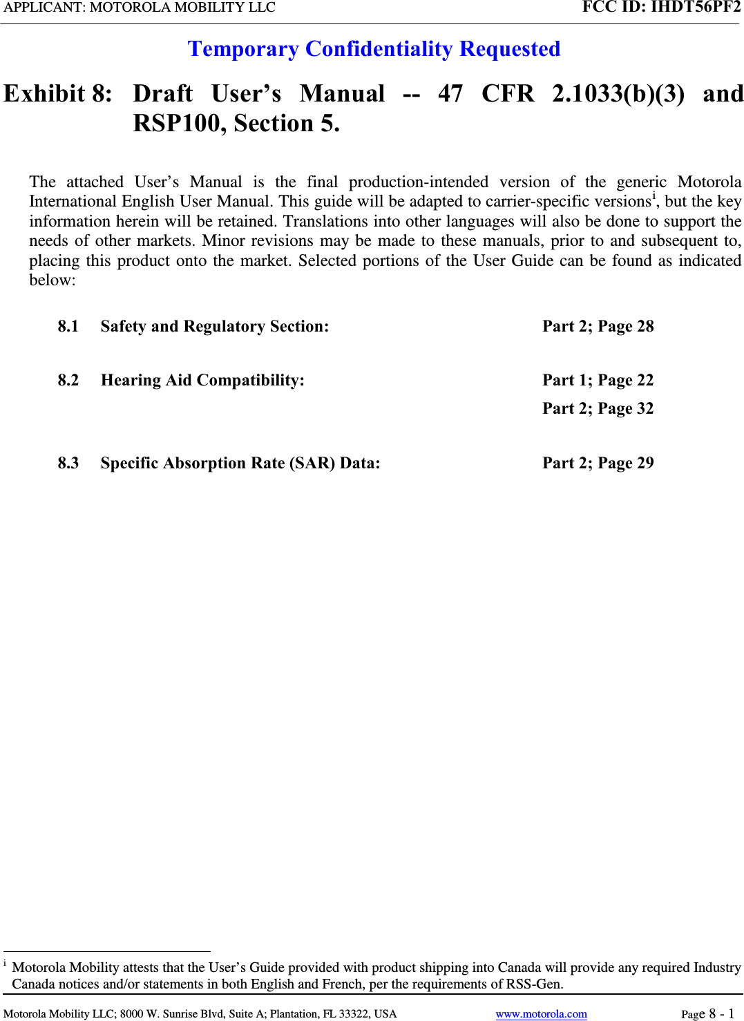 APPLICANT: MOTOROLA MOBILITY LLC FCC ID: IHDT56PF2  Temporary Confidentiality Requested  Motorola Mobility LLC; 8000 W. Sunrise Blvd, Suite A; Plantation, FL 33322, USA www.motorola.com Page 8 - 1  Exhibit 8:   Draft User’s Manual --  47 CFR 2.1033(b)(3) and RSP100, Section 5. The attached User’s Manual is the  final  production-intended  version  of the generic Motorola International English User Manual. This guide will be adapted to carrier-specific versionsi, but the key information herein will be retained. Translations into other languages will also be done to support the needs of other markets. Minor revisions may be made to these manuals, prior to and subsequent to, placing this product onto the market. Selected portions of the User Guide can be found as indicated below: 8.1 Safety and Regulatory Section:  Part 2; Page 28 8.2 Hearing Aid Compatibility:  Part 1; Page 22 Part 2; Page 32 8.3 Specific Absorption Rate (SAR) Data: Part 2; Page 29                                                  i  Motorola Mobility attests that the User’s Guide provided with product shipping into Canada will provide any required Industry Canada notices and/or statements in both English and French, per the requirements of RSS-Gen. 