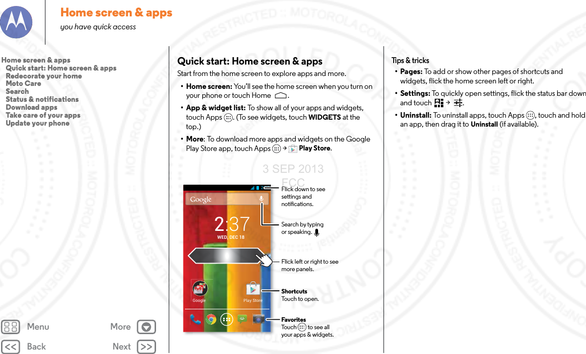 Back NextMenu MoreHome screen &amp; appsyou have quick accessQuick start: Home screen &amp; appsStart from the home screen to explore apps and more.•Home screen: You’ll see the home screen when you turn on your phone or touch Home .• App &amp; widget list: To show all of your apps and widgets, touch Apps . (To see widgets, touch WIDGETS at the top.)•More: To download more apps and widgets on the Google Play Store app, touch Apps  &gt; Play Store.Play StoreGoogle2:37WED, DEC 182:37Flick left or right to seemore panels.ShortcutsTouch to open.FavoritesTouch         to see allyour apps &amp; widgets.      Flick down to see settings and notications.Search by typing or speaking.Tips &amp;  tri cks•Pages: To add or show other pages of shortcuts and widgets, flick the home screen left or right. • Settings: To quickly open settings, flick the status bar down and touch  &gt;  .• Uninstall: To uninstall apps, touch Apps , touch and hold an app, then drag it to Uninstall (if available).Home screen &amp; apps   Quick start: Home screen &amp; apps   Redecorate your home   Moto Care   Search   Status &amp; notifications   Download apps   Take care of your apps   Update your phone3 SEP 2013 FCC
