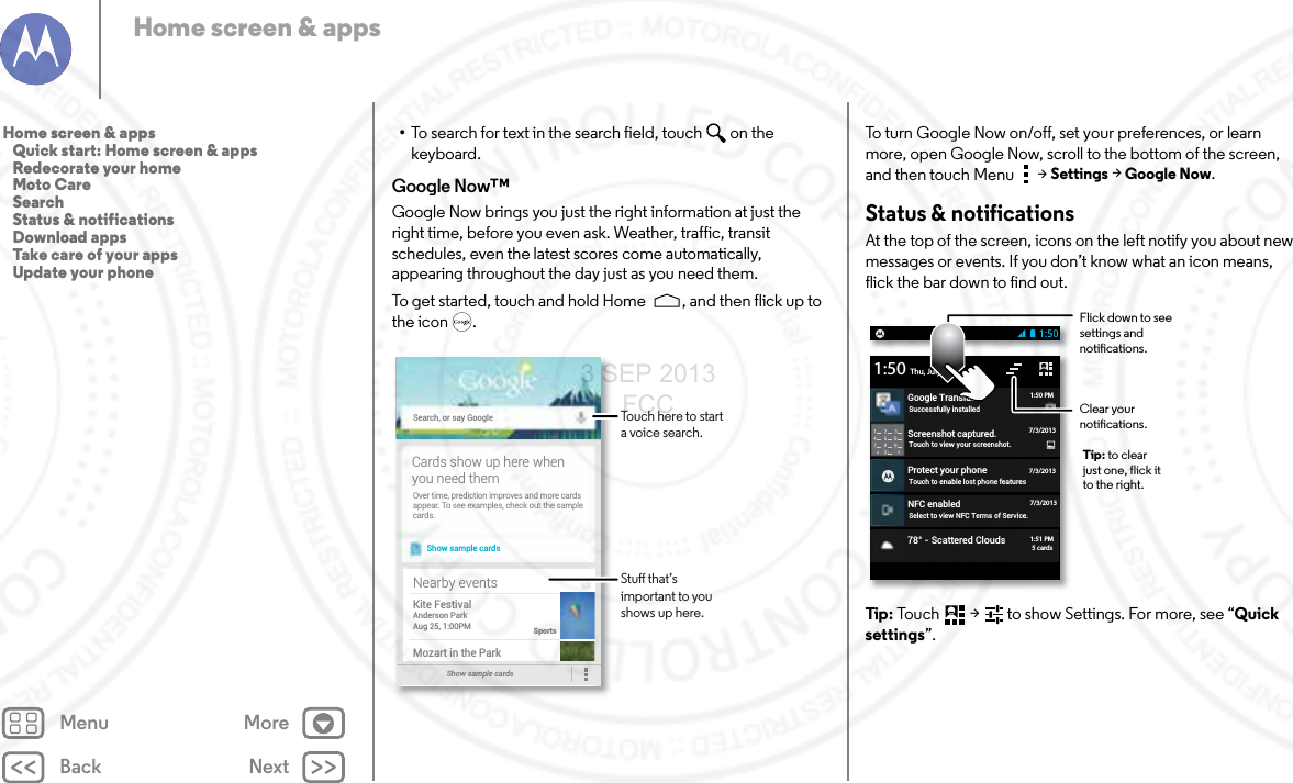 Back NextMenu MoreHome screen &amp; apps•To search for text in the search field, touch  on the keyboard.Google Now™Google Now brings you just the right information at just the right time, before you even ask. Weather, traffic, transit schedules, even the latest scores come automatically, appearing throughout the day just as you need them.To get started, touch and hold Home , and then flick up to the icon .Search, or say GoogleShow sample cardsOver time, prediction improves and more cardsappear. To see examples, check out the samplecards.Cards show up here whenyou need themShow sample cards Nearby eventsKite FestivalAnderson ParkAug 25, 1:00PMSportsMozart in the ParkTouch here to start a voice search.Stu that’s important to you shows up here.To turn Google Now on/off, set your preferences, or learn more, open Google Now, scroll to the bottom of the screen, and then touch Menu  &gt;Settings &gt;Google Now.Status &amp; notificationsAt the top of the screen, icons on the left notify you about new messages or events. If you don’t know what an icon means, flick the bar down to find out.Tip : Touch  &gt;   to show Settings. For more, see “Quick settings”.Screenshot captured.Touch to view your screenshot.Protect your phoneTouch to enable lost phone featuresNFC enabledSelect to view NFC Terms of Service.Thu, July 67/3/2013Google TranslateSuccessfully installed1:501:50 PM7/3/20137/3/201378° - Scattered Clouds1:51 PM5 cardsFlick down to see settings and notications.Clear your notications.Tip: to clear just one, flick it to the right.Home screen &amp; apps   Quick start: Home screen &amp; apps   Redecorate your home   Moto Care   Search   Status &amp; notifications   Download apps   Take care of your apps   Update your phone3 SEP 2013 FCC