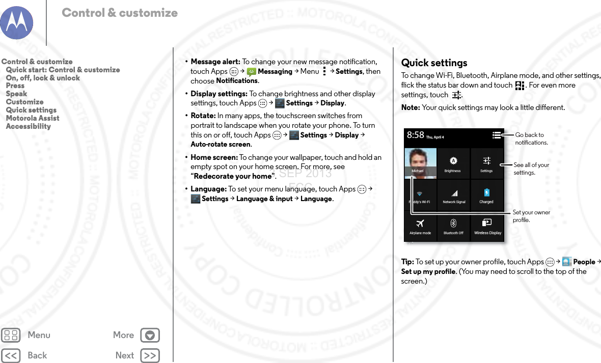 Back NextMenu MoreControl &amp; customize• Message alert: To change your new message notification, touch Apps &gt; Messaging &gt; Menu  &gt; Settings, then choose Notifications.• Display settings: To change brightness and other display settings, touch Apps &gt; Settings &gt; Display.•Rotate: In many apps, the touchscreen switches from portrait to landscape when you rotate your phone. To turn this on or off, touch Apps &gt; Settings &gt; Display &gt; Auto-rotate screen.•Home screen: To change your wallpaper, touch and hold an empty spot on your home screen. For more, see “Redecorate your home”.•Language: To set your menu language, touch Apps &gt; Settings &gt; Language &amp; input &gt; Language.Quick settingsTo change Wi-Fi, Bluetooth, Airplane mode, and other settings, flick the status bar down and touch . For even more settings, touch  .Note: Your quick settings may look a little different.Tip : To set up your owner profile, touch Apps  &gt;People &gt; Set up my profile. (You may need to scroll to the top of the screen.)BrightnessMichael SettingsBluetooth OffAirplane mode Wireless DisplayNetwork SignalFreddy’s Wi-Fi ChargedThu, April 48:58Go back to notications.See all of your settings.Set your owner prole.Control &amp; customize   Quick start: Control &amp; customize   On, off, lock &amp; unlock   Press   Speak   Customize   Quick settings   Motorola Assist   Accessibility3 SEP 2013 FCC