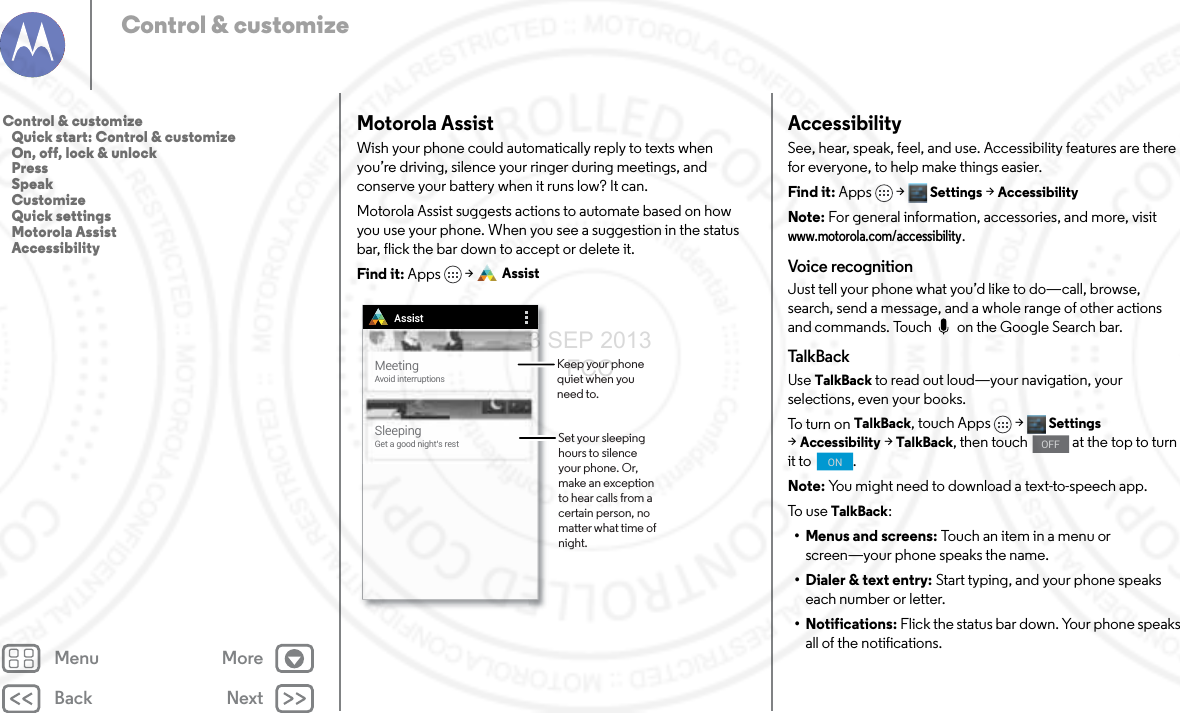 Back NextMenu MoreControl &amp; customizeMotorola AssistWish your phone could automatically reply to texts when you’re driving, silence your ringer during meetings, and conserve your battery when it runs low? It can. Motorola Assist suggests actions to automate based on how you use your phone. When you see a suggestion in the status bar, flick the bar down to accept or delete it.Find it: Apps  &gt; AssistMeetingAvoid interruptionsSleepingGet a good night’s restAssistSet your sleeping hours to silence your phone. Or, make an exception to hear calls from a certain person, no matter what time of night. Keep your phone quiet when you need to.AccessibilitySee, hear, speak, feel, and use. Accessibility features are there for everyone, to help make things easier.Find it: Apps &gt; Settings &gt;AccessibilityNote: For general information, accessories, and more, visit www.motorola.com/accessibility.Voice recognitionJust tell your phone what you’d like to do—call, browse, search, send a message, and a whole range of other actions and commands. Touch   on the Google Search bar. Tal kB ac kUse TalkBack to read out loud—your navigation, your selections, even your books.To t ur n  o n  TalkBack, touch Apps &gt; Settings &gt;Accessibility &gt;TalkBack, then touch   at the top to turn it to  .Note: You might need to download a text-to-speech app.To u se  TalkBack:• Menus and screens: Touch an item in a menu or screen—your phone speaks the name.• Dialer &amp; text entry: Start typing, and your phone speaks each number or letter.• Notifications: Flick the status bar down. Your phone speaks all of the notifications.OFFONControl &amp; customize   Quick start: Control &amp; customize   On, off, lock &amp; unlock   Press   Speak   Customize   Quick settings   Motorola Assist   Accessibility3 SEP 2013 FCC