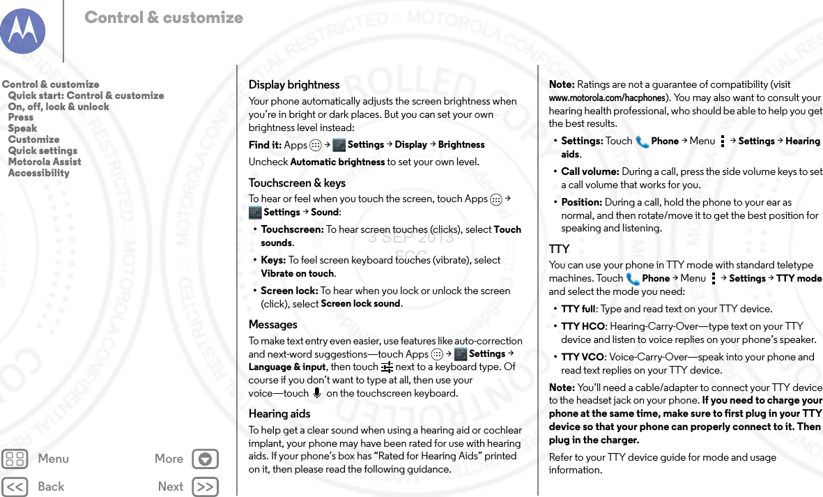 Back NextMenu MoreControl &amp; customizeDisplay brightnessYour phone automatically adjusts the screen brightness when you’re in bright or dark places. But you can set your own brightness level instead:Find it: Apps &gt; Settings &gt; Display &gt;BrightnessUncheck Automatic brightness to set your own level.Touchscreen &amp; keysTo hear or feel when you touch the screen, touch Apps &gt; Settings &gt; Sound:• Touchscreen: To hear screen touches (clicks), select Touch sounds.•Keys: To feel screen keyboard touches (vibrate), select Vibrate on touch.• Screen lock: To hear when you lock or unlock the screen (click), select Screen lock sound.MessagesTo make text entry even easier, use features like auto-correction and next-word suggestions—touch Apps &gt; Settings &gt; Language &amp; input, then touch   next to a keyboard type. Of course if you don’t want to type at all, then use your voice—touch  on the touchscreen keyboard.Hearing aidsTo help get a clear sound when using a hearing aid or cochlear implant, your phone may have been rated for use with hearing aids. If your phone’s box has “Rated for Hearing Aids” printed on it, then please read the following guidance.Note: Ratings are not a guarantee of compatibility (visit www.motorola.com/hacphones). You may also want to consult your hearing health professional, who should be able to help you get the best results.• Settings: Tou chPhone &gt;Menu &gt; Settings &gt;Hearing aids.• Call volume: During a call, press the side volume keys to set a call volume that works for you.• Position: During a call, hold the phone to your ear as normal, and then rotate/move it to get the best position for speaking and listening.TTYYou can use your phone in TTY mode with standard teletype machines. TouchPhone &gt;Menu &gt; Settings &gt; TTY mode and select the mode you need:•TTY full: Type and read text on your TTY device.•TTY HCO: Hearing-Carry-Over—type text on your TTY device and listen to voice replies on your phone’s speaker.•TTY VCO: Voice-Carry-Over—speak into your phone and read text replies on your TTY device.Note: You’ll need a cable/adapter to connect your TTY device to the headset jack on your phone. If you need to charge your phone at the same time, make sure to first plug in your TTY device so that your phone can properly connect to it. Then plug in the charger.Refer to your TTY device guide for mode and usage information.Control &amp; customize   Quick start: Control &amp; customize   On, off, lock &amp; unlock   Press   Speak   Customize   Quick settings   Motorola Assist   Accessibility3 SEP 2013 FCC