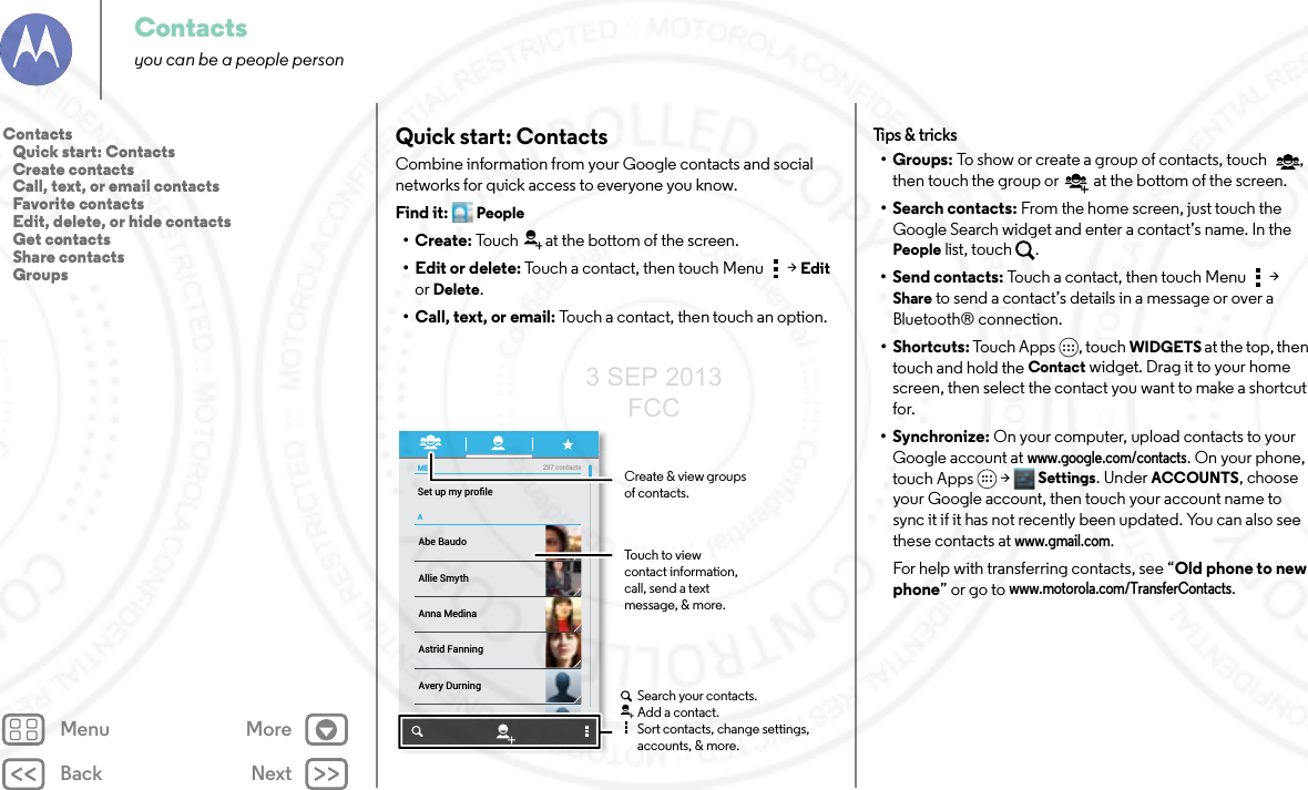 Back NextMenu MoreContactsyou can be a people personQuick start: ContactsCombine information from your Google contacts and social networks for quick access to everyone you know.Find it: People•Create: Touch at the bottom of the screen.• Edit or delete: Touch a contact, then touch Menu  &gt; Edit or Delete.• Call, text, or email: Touch a contact, then touch an option.MEASet up my proﬁle297 contactsAbe BaudoAstrid FanningAnna MedinaAvery DurningAllie SmythBarry SmythCreate &amp; view groupsof contacts.Touch to view contact information, call, send a text message, &amp; more.Search your contacts.Add a contact.Sort contacts, change settings, accounts, &amp; more.Tips &amp;  tri cks•Groups: To show or create a group of contacts, touch , then touch the group or  at the bottom of the screen.• Search contacts: From the home screen, just touch the Google Search widget and enter a contact’s name. In the People list, touch  .• Send contacts: Touch a contact, then touch Menu  &gt; Share to send a contact’s details in a message or over a Bluetooth® connection. •Shortcuts: Touch Apps , touch WIDGETS at the top, then touch and hold the Contact widget. Drag it to your home screen, then select the contact you want to make a shortcut for.•Synchronize: On your computer, upload contacts to your Google account at www.google.com/contacts. On your phone, touch Apps &gt; Settings. Under ACCOUNTS, choose your Google account, then touch your account name to sync it if it has not recently been updated. You can also see these contacts at www.gmail.com. For help with transferring contacts, see “Old phone to new phone” or go to www.motorola.com/TransferContacts.Contacts   Quick start: Contacts   Create contacts   Call, text, or email contacts   Favorite contacts   Edit, delete, or hide contacts   Get contacts   Share contacts   Groups3 SEP 2013 FCC