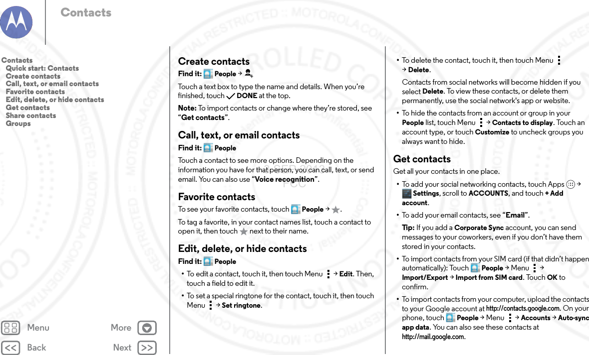 Back NextMenu MoreContactsCreate contactsFind it: People &gt;Touch a text box to type the name and details. When you’re finished, touchDONE at the top.Note: To import contacts or change where they’re stored, see “Get contacts”.Call, text, or email contactsFind it: PeopleTouch a contact to see more options. Depending on the information you have for that person, you can call, text, or send email. You can also use “Voice recognition”.Favorite contactsTo see your favorite contacts, touch People &gt;.To tag a favorite, in your contact names list, touch a contact to open it, then touch   next to their name.Edit, delete, or hide contactsFind it: People•To edit a contact, touch it, then touch Menu  &gt;Edit. Then, touch a field to edit it.•To set a special ringtone for the contact, touch it, then touch Menu  &gt;Set ringtone.•To delete the contact, touch it, then touch Menu  &gt;Delete.Contacts from social networks will become hidden if you select Delete. To view these contacts, or delete them permanently, use the social network&apos;s app or website.•To hide the contacts from an account or group in your People list, touch Menu  &gt; Contacts to display. Touch an account type, or touch Customize to uncheck groups you always want to hide.Get contactsGet all your contacts in one place.•To add your social networking contacts, touch Apps &gt; Settings, scroll to ACCOUNTS, and touch + Add account.•To add your email contacts, see “Email”.Ti p:   If you add a Corporate Sync account, you can send messages to your coworkers, even if you don’t have them stored in your contacts.•To import contacts from your SIM card (if that didn’t happen automatically): Touch People &gt;Menu  &gt; Import/Export &gt; Import from SIM card. TouchOK to confirm.•To import contacts from your computer, upload the contacts to your Google account at http://contacts.google.com. On your phone, touch People &gt;Menu  &gt; Accounts &gt; Auto-sync app data. You can also see these contacts at http://mail.google.com.Contacts   Quick start: Contacts   Create contacts   Call, text, or email contacts   Favorite contacts   Edit, delete, or hide contacts   Get contacts   Share contacts   Groups3 SEP 2013 FCC