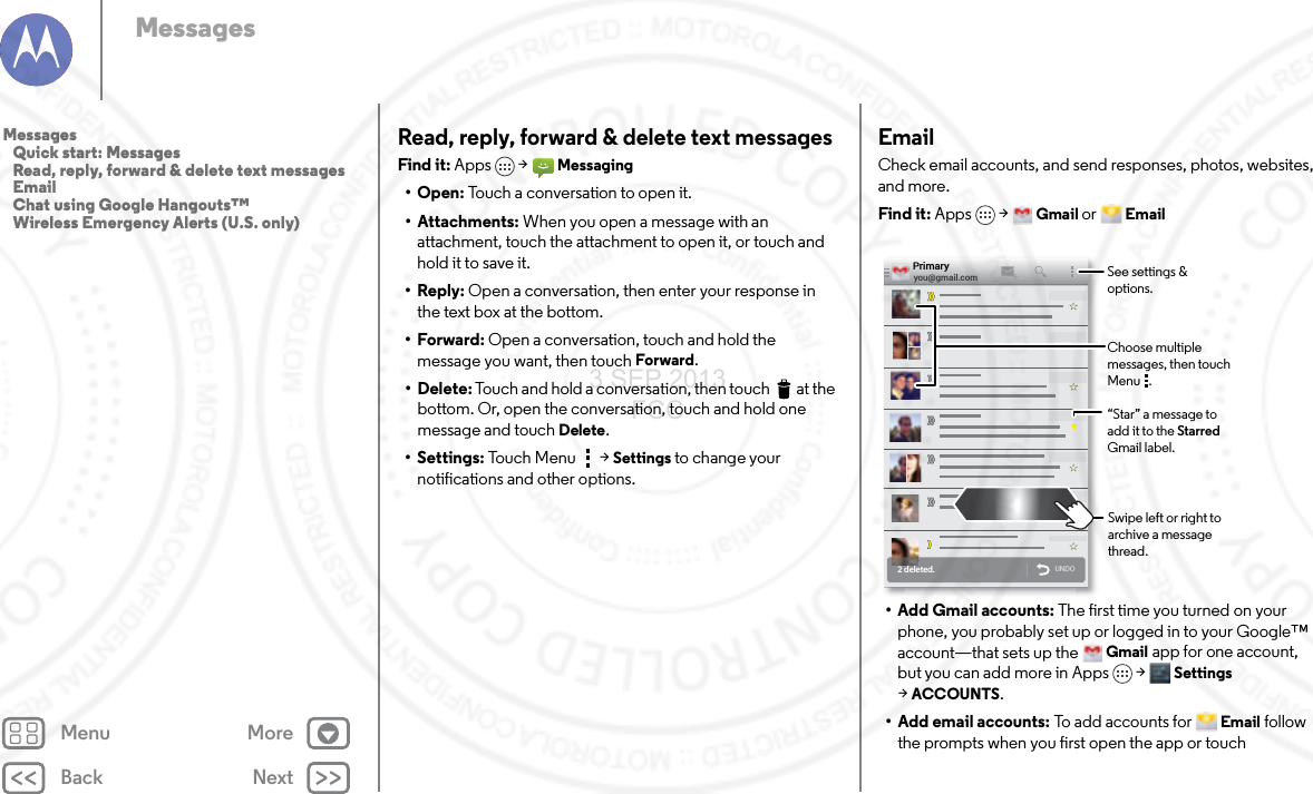 Back NextMenu MoreMessagesRead, reply, forward &amp; delete text messagesFind it: Apps  &gt;Messaging•Open: Touch a conversation to open it.• Attachments: When you open a message with an attachment, touch the attachment to open it, or touch and hold it to save it.•Reply: Open a conversation, then enter your response in the text box at the bottom.•Forward: Open a conversation, touch and hold the message you want, then touch Forward.• Delete: Touch and hold a conversation, then touch  at the bottom. Or, open the conversation, touch and hold one message and touch Delete.• Settings: Touch Menu  &gt;Settings to change your notifications and other options.EmailCheck email accounts, and send responses, photos, websites, and more.Find it: Apps &gt;Gmail or Email• Add Gmail accounts: The first time you turned on your phone, you probably set up or logged in to your Google™ account—that sets up the Gmail app for one account, but you can add more in Apps &gt; Settings &gt;ACCOUNTS.• Add email accounts: To add accounts for Email follow the prompts when you first open the app or touch 2 deleted.UNDOyou@gmail.comPrimary“Star” a message to add it to the Starred Gmail label.See settings &amp; options.Choose multiple messages, then touch Menu   .Swipe left or right to archive a message thread.Messages   Quick start: Messages   Read, reply, forward &amp; delete text messages   Email   Chat using Google Hangouts™   Wireless Emergency Alerts (U.S. only)3 SEP 2013 FCC