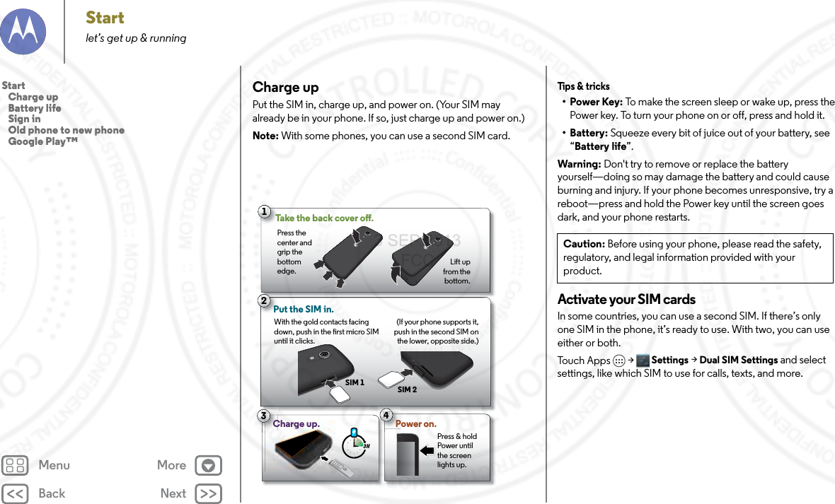 Back NextMenu MoreStartlet’s get up &amp; runningCharge upPut the SIM in, charge up, and power on. (Your SIM may already be in your phone. If so, just charge up and power on.)Note: With some phones, you can use a second SIM card. 33 H4Power on.3Press &amp; hold Power until the screen lights up.2Put the SIM in. (If your phone supports it, push in the second SIM on the lower, opposite side.)SIM 1SIM 221Take the back cover o.Press the center and grip the bottom edge. Lift up from the bottom.With the gold contacts facing down, push in the rst micro SIM until it clicks.Charge up.Tips &amp; tricks•Power Key: To make the screen sleep or wake up, press the Power key. To turn your phone on or off, press and hold it.• Battery: Squeeze every bit of juice out of your battery, see “Battery life”.Warning: Don&apos;t try to remove or replace the battery yourself—doing so may damage the battery and could cause burning and injury. If your phone becomes unresponsive, try a reboot—press and hold the Power key until the screen goes dark, and your phone restarts.Activate your SIM cardsIn some countries, you can use a second SIM. If there’s only one SIM in the phone, it’s ready to use. With two, you can use either or both. Tou ch  Ap p s  &gt; Settings &gt; Dual SIM Settings and select settings, like which SIM to use for calls, texts, and more.Caution: Before using your phone, please read the safety, regulatory, and legal information provided with your product.Start   Charge up   Battery life   Sign in   Old phone to new phone   Google Play™3 SEP 2013 FCC