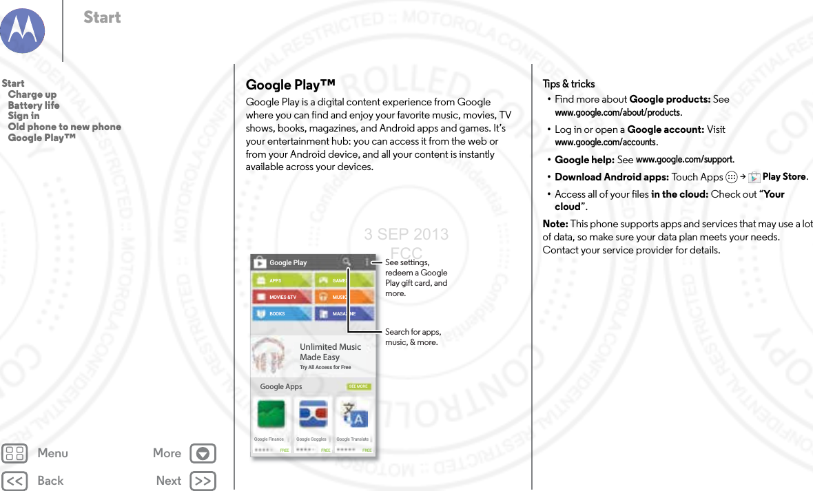 Back NextMenu MoreStartGoogle Play™Google Play is a digital content experience from Google where you can find and enjoy your favorite music, movies, TV shows, books, magazines, and Android apps and games. It’s your entertainment hub: you can access it from the web or from your Android device, and all your content is instantly available across your devices.Google PlayAPPSMOVIES &amp;TVBOOKSGoogle AppsGAMESMUSICMAGAZINESEE MOREUnlimited MusicMade EasyTry All Access for FreeGoogle FinanceFREE FREE FREEGoogle Goggles Google TranslateSee settings, redeem a Google Play gift card, and more.Search for apps, music, &amp; more.Tips &amp;  tri cks•Find more about Google products: See www.google.com/about/products.•Log in or open a Google account: Visit www.google.com/accounts. • Google help: See www.google.com/support. • Download Android apps: To uc h Ap p s  &gt; Play Store.•Access all of your files in the cloud: Check out “Yo u r  cloud”.Note: This phone supports apps and services that may use a lot of data, so make sure your data plan meets your needs. Contact your service provider for details.Start   Charge up   Battery life   Sign in   Old phone to new phone   Google Play™3 SEP 2013 FCC