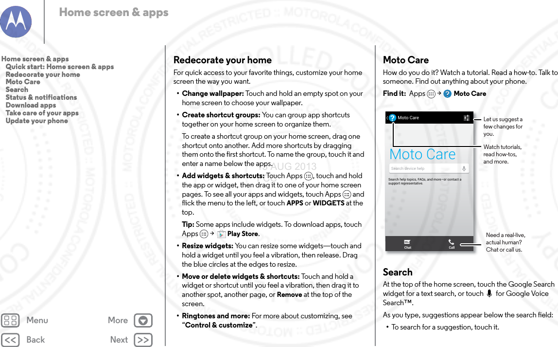 Back NextMenu MoreHome screen &amp; appsRedecorate your homeFor quick access to your favorite things, customize your home screen the way you want.• Change wallpaper: Touch and hold an empty spot on your home screen to choose your wallpaper.•Create shortcut groups: You can group app shortcuts together on your home screen to organize them.To create a shortcut group on your home screen, drag one shortcut onto another. Add more shortcuts by dragging them onto the first shortcut. To name the group, touch it and enter a name below the apps.• Add widgets &amp; shortcuts: Touch Apps , touch and hold the app or widget, then drag it to one of your home screen pages. To see all your apps and widgets, touch Apps  and flick the menu to the left, or touch APPS or WIDGETS at the top. Tip: Some apps include widgets. To download apps, touch Apps  &gt; Play Store.• Resize widgets: You can resize some widgets—touch and hold a widget until you feel a vibration, then release. Drag the blue circles at the edges to resize.• Move or delete widgets &amp; shortcuts: Touch and hold a widget or shortcut until you feel a vibration, then drag it to another spot, another page, or Remove at the top of the screen.•Ringtones and more: For more about customizing, see “Control &amp; customize”.Moto CareHow do you do it? Watch a tutorial. Read a how-to. Talk to someone. Find out anything about your phone.Find it:  Apps  &gt; Moto CareSearchAt the top of the home screen, touch the Google Search widget for a text search, or touch  for Google Voice Search™.As you type, suggestions appear below the search field:•To search for a suggestion, touch it.HU, APRIL 4HUUUUUUUU,  APRIL 4Search help topics, FAQs, and more–or contact a support representative.Moto Care?Search device helpChat CallMoto CareLet us suggest a few changes for you.Watch tutorials, read how-tos, and more.Need a real-live, actual human? Chat or call us.Home screen &amp; apps   Quick start: Home screen &amp; apps   Redecorate your home   Moto Care   Search   Status &amp; notifications   Download apps   Take care of your apps   Update your phone13 AUG 2013 FCC