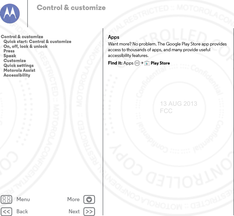 Back NextMenu MoreControl &amp; customizeAppsWant more? No problem. The Google Play Store app provides access to thousands of apps, and many provide useful accessibility features.Find it: Apps  &gt;Play StoreControl &amp; customize   Quick start: Control &amp; customize   On, off, lock &amp; unlock   Press   Speak   Customize   Quick settings   Motorola Assist   Accessibility13 AUG 2013 FCC