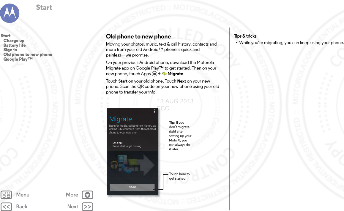 Back NextMenu MoreStartOld phone to new phoneMoving your photos, music, text &amp; call history, contacts and more from your old Android™ phone is quick and painless—we promise. On your previous Android phone, download the Motorola Migrate app on Google Play™ to get started. Then on your new phone, touch Apps  &gt; Migrate.To u ch  Start on your old phone. Touch Next on your new phone. Scan the QR code on your new phone using your old phone to transfer your info. Transfer media, call and text history, as well as SIM contacts from this Android phone to your new one.MigrateLet’s go!Press start to get moving StartTouch here to get started.Tip: If you don’t migrate right after setting up your Moto X, you can always do it later. Tips  &amp; tri cks•While you’re migrating, you can keep using your phone.Start   Charge up   Battery life   Sign in   Old phone to new phone   Google Play™13 AUG 2013 FCC