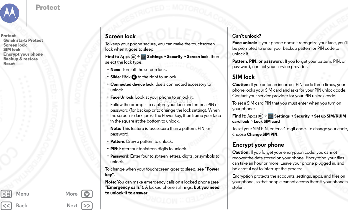 Back NextMenu MoreProtectScreen lockTo keep your phone secure, you can make the touchscreen lock when it goes to sleep.Find it: Apps &gt; Settings &gt;Security &gt;Screen lock, then select the lock type:•None: Turn off the screen lock.•Slide: Flick  to the right to unlock.•Connected device lock: Use a connected accessory to unlock.•Face Unlock: Look at your phone to unlock it.Follow the prompts to capture your face and enter a PIN or password (for backup or to change the lock setting). When the screen is dark, press the Power key, then frame your face in the square at the bottom to unlock.Note: This feature is less secure than a pattern, PIN, or password.•Pattern: Draw a pattern to unlock.•PIN: Enter four to sixteen digits to unlock.•Password: Enter four to sixteen letters, digits, or symbols to unlock.To change when your touchscreen goes to sleep, see “Power key”.Note: You can make emergency calls on a locked phone (see “Emergency calls”). A locked phone still rings, but you need to unlock it to answer.Can’t unlock?Face unlock: If your phone doesn’t recognize your face, you’ll be prompted to enter your backup pattern or PIN code to unlock it.Pattern, PIN, or password: If you forget your pattern, PIN, or password, contact your service provider.SIM lockCaution: If you enter an incorrect PIN code three times, your phone locks your SIM card and asks for your PIN unlock code. Contact your service provider for your PIN unlock code.To set a SIM card PIN that you must enter when you turn on your phone:Find it: Apps &gt; Settings &gt; Security &gt; Set up SIM/RUIM card lock &gt; Lock SIM cardTo set your SIM PIN, enter a 4-digit code. To change your code, choose Change SIM PIN.Encrypt your phoneCaution: If you forget your encryption code, you cannot recover the data stored on your phone. Encrypting your files can take an hour or more. Leave your phone plugged in, and be careful not to interrupt the process.Encryption protects the accounts, settings, apps, and files on your phone, so that people cannot access them if your phone is stolen.Protect   Quick start: Protect   Screen lock   SIM lock   Encrypt your phone   Backup &amp; restore   Reset13 AUG 2013 FCC