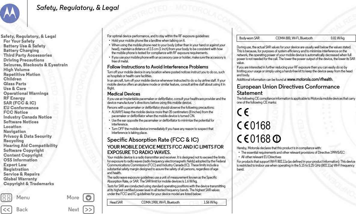 Back NextMenu MoreSafety, Regulatory, &amp; LegalFor optimal device performance, and to stay within the RF exposure guidelines:•Hold your mobile phone like a landline when talking on it.•When using the mobile phone next to your body (other than in your hand or against your head), maintain a distance of 2.5 cm (1 inch) from your body to be consistent with how the mobile phone is tested for compliance with RF exposure requirements.•If you use your mobile phone with an accessory case or holder, make sure the accessory is free of metal.Follow Instructions to Avoid Interference ProblemsTurn off your mobile device in any location where posted notices instruct you to do so, such as hospitals or health care facilities.In an aircraft, turn off your mobile device whenever instructed to do so by airline staff. If your mobile device offers an airplane mode or similar feature, consult airline staff about using it in flight.Medical DevicesIf you use an implantable pacemaker or defibrillator, consult your healthcare provider and the device manufacturer’s directions before using this mobile device.Persons with a pacemaker or defibrillator should observe the following precautions:•ALWAYS keep the mobile device more than 20 centimeters (8 inches) from the pacemaker or defibrillator when the mobile device is turned ON.•Use the ear opposite the pacemaker or defibrillator to minimize the potential for interference.•Turn OFF the mobile device immediately if you have any reason to suspect that interference is taking place.Specific Absorption Rate (FCC &amp; IC)SAR (F CC &amp; IC)YOUR MOBILE DEVICE MEETS FCC AND IC LIMITS FOR EXPOSURE TO RADIO WAVES.Your mobile device is a radio transmitter and receiver. It is designed not to exceed the limits for exposure to radio waves (radio frequency electromagnetic fields) adopted by the Federal Communications Commission (FCC) and Industry Canada (IC). These limits include a substantial safety margin designed to assure the safety of all persons, regardless of age and health.The radio wave exposure guidelines use a unit of measurement known as the Specific Absorption Rate, or SAR. The SAR limit for mobile devices is 1.6 W/kg.Tests for SAR are conducted using standard operating positions with the device transmitting at its highest certified power level in all tested frequency bands. The highest SAR values under the FCC and IC guidelines for your device model are listed below:Head SAR                              CDMA 1900, Wi-Fi, Bluetooth                                       1.56 W/kgDuring use, the actual SAR values for your device are usually well below the values stated. This is because, for purposes of system efficiency and to minimize interference on the network, the operating power of your mobile device is automatically decreased when full power is not needed for the call. The lower the power output of the device, the lower its SAR value.If you are interested in further reducing your RF exposure then you can easily do so by limiting your usage or simply using a hands-free kit to keep the device away from the head and body.Additional information can be found at www.motorola.com/rfhealth.European Union Directives Conformance StatementEU ConformanceThe following CE compliance information is applicable to Motorola mobile devices that carry one of the following CE marks:Hereby, Motorola declares that this product is in compliance with:•The essential requirements and other relevant provisions of Directive 1999/5/EC•All other relevant EU DirectivesFor products that support Wi-Fi 802.11a (as defined in your product information): This device is restricted to indoor use when operating in the 5.15 to 5.25 GHz (802.11a) Wi-Fi frequency band.Body-worn SAR                          CDMA 800, Wi-Fi, Bluetooth                             0.81 W/kg01680168Safety, Regulatory, &amp; Legal   For Your Safety   Battery Use &amp; Safety   Battery Charging   Third Party Accessories   Driving Precautions   Seizures, Blackouts &amp; Eyestrain   High Volume   Repetitive Motion   Children   Glass Parts   Use &amp; Care   Operational Warnings   RF Energy   SAR (FCC &amp; IC)   EU Conformance   FCC Notice   Industry Canada Notice   Software Notices   Location   Navigation   Privacy &amp; Data Security   Recycling   Hearing Aid Compatibility   Software Copyright   Content Copyright   OSS Information   Export Law   Registration   Service &amp; Repairs   Global Warranty   Copyright &amp; Trademarks13 AUG 2013 FCC