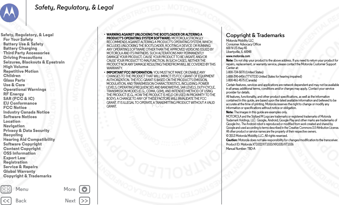 Back NextMenu MoreSafety, Regulatory, &amp; Legal• WARNING AGAINST UNLOCKING THE BOOTLOADER OR ALTERING A PRODUCT&apos;S OPERATING SYSTEM SOFTWARE: MOTOROLA STRONGLY RECOMMENDS AGAINST ALTERING A PRODUCT&apos;S OPERATING SYSTEM, WHICH INCLUDES UNLOCKING THE BOOTLOADER, ROOTING A DEVICE OR RUNNING ANY OPERATING SOFTWARE OTHER THAN THE APPROVED VERSIONS ISSUED BY MOTOROLA AND ITS PARTNERS. SUCH ALTERATIONS MAY PERMANENTLY DAMAGE YOUR PRODUCT, CAUSE YOUR PRODUCT TO BE UNSAFE AND/OR CAUSE YOUR PRODUCT TO MALFUNCTION. IN SUCH CASES, NEITHER THE PRODUCT NOR ANY DAMAGE RESULTING THEREFROM WILL BE COVERED BY THIS WARRANTY.• IMPORTANT FCC INFORMATION: YOU MUST NOT MAKE OR ENABLE ANY CHANGES TO THE PRODUCT THAT WILL IMPACT ITS FCC GRANT OF EQUIPMENT AUTHORIZATION. THE FCC GRANT IS BASED ON THE PRODUCT&apos;S EMISSION, MODULATION, AND TRANSMISSION CHARACTERISTICS, INCLUDING: POWER LEVELS, OPERATING FREQUENCIES AND BANDWIDTHS, SAR LEVELS, DUTY-CYCLE, TRANSMISSION MODES (E.G., CDMA, GSM), AND INTENDED METHOD OF USING THE PRODUCT (E.G., HOW THE PRODUCT IS HELD OR USED IN PROXIMITY TO THE BODY). A CHANGE TO ANY OF THESE FACTORS WILL INVALIDATE THE FCC GRANT. IT IS ILLEGAL TO OPERATE A TRANSMITTING PRODUCT WITHOUT A VALID GRANT.Copyright &amp; TrademarksCopyri ght &amp; Tradema rksMotorola Mobility LLCConsumer Advocacy Office600 N US Hwy 45Libertyville, IL 60048www.motorola.comNote: Do not ship your product to the above address. If you need to return your product for repairs, replacement, or warranty service, please contact the Motorola Customer Support Center at:1-800-734-5870 (United States)1-888-390-6456 (TTY/TDD United States for hearing impaired)1-800-461-4575 (Canada)Certain features, services and applications are network dependent and may not be available in all areas; additional terms, conditions and/or charges may apply. Contact your service provider for details.All features, functionality, and other product specifications, as well as the information contained in this guide, are based upon the latest available information and believed to be accurate at the time of printing. Motorola reserves the right to change or modify any information or specifications without notice or obligation.Note: The images in this guide are examples only.MOTOROLA and the Stylized M Logo are trademarks or registered trademarks of Motorola Trademark Holdings, LLC. Google, Android, Google Play and other marks are trademarks of Google Inc. The Android robot is reproduced or modified from work created and shared by Google and used according to terms described in the Creative Commons 3.0 Attribution License. All other product or service names are the property of their respective owners.© 2013 Motorola Mobility LLC. All rights reserved.Caution: Motorola does not take responsibility for changes/modification to the transceiver.Product ID: Motorola XT1032/XT1033/XR1035/XT1036Manual Number: TBD-ASafety, Regulatory, &amp; Legal   For Your Safety   Battery Use &amp; Safety   Battery Charging   Third Party Accessories   Driving Precautions   Seizures, Blackouts &amp; Eyestrain   High Volume   Repetitive Motion   Children   Glass Parts   Use &amp; Care   Operational Warnings   RF Energy   SAR (FCC &amp; IC)   EU Conformance   FCC Notice   Industry Canada Notice   Software Notices   Location   Navigation   Privacy &amp; Data Security   Recycling   Hearing Aid Compatibility   Software Copyright   Content Copyright   OSS Information   Export Law   Registration   Service &amp; Repairs   Global Warranty   Copyright &amp; Trademarks13 AUG 2013 FCC