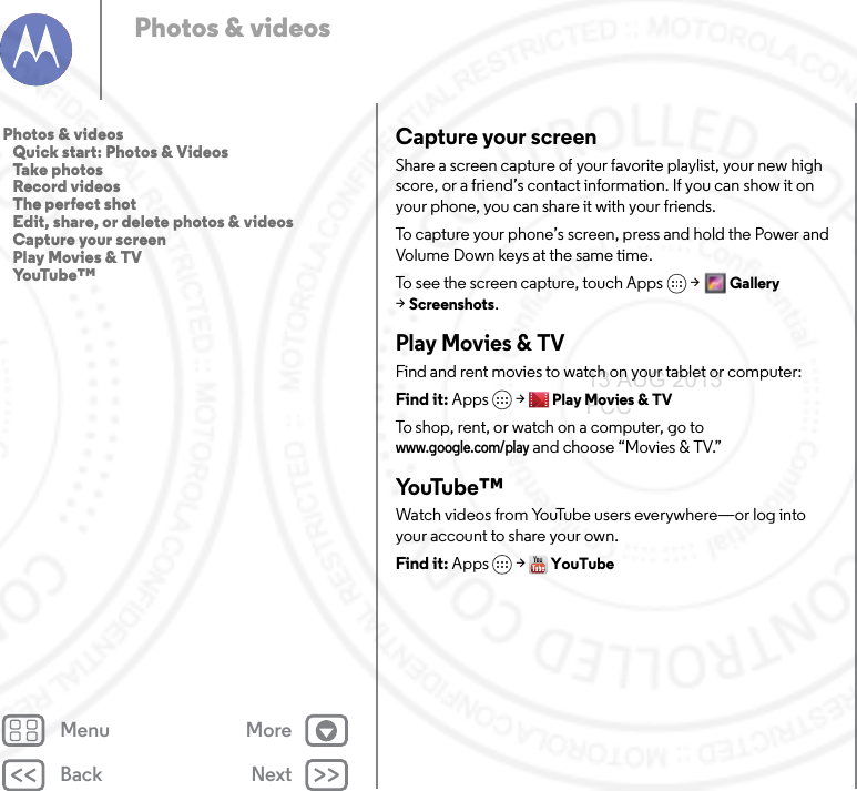 Back NextMenu MorePhotos &amp; videosCapture your screenShare a screen capture of your favorite playlist, your new high score, or a friend’s contact information. If you can show it on your phone, you can share it with your friends.To capture your phone’s screen, press and hold the Power and Volume Down keys at the same time.To see the screen capture, touch Apps &gt;Gallery &gt;Screenshots.Play Movies &amp; TVFind and rent movies to watch on your tablet or computer:Find it: Apps &gt;Play Movies &amp; TVTo shop, rent, or watch on a computer, go to www.google.com/play and choose “Movies &amp; TV.”Yo uTu b e ™Watch videos from YouTube users everywhere—or log into your account to share your own.Find it: Apps &gt; YouTubePhotos &amp; videos   Quick start: Photos &amp; Videos   Take photos   Record videos   The perfect shot   Edit, share, or delete photos &amp; videos   Capture your screen   Play Movies &amp; TV   YouTube™13 AUG 2013 FCC