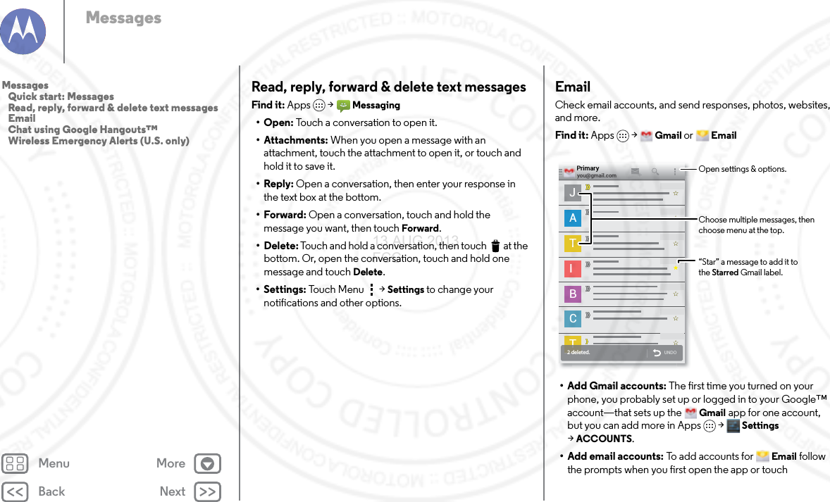 Back NextMenu MoreMessagesRead, reply, forward &amp; delete text messagesFind it: Apps  &gt;Messaging•Open: Touch a conversation to open it.• Attachments: When you open a message with an attachment, touch the attachment to open it, or touch and hold it to save it.•Reply: Open a conversation, then enter your response in the text box at the bottom.•Forward: Open a conversation, touch and hold the message you want, then touch Forward.• Delete: Touch and hold a conversation, then touch  at the bottom. Or, open the conversation, touch and hold one message and touch Delete.• Settings: Touch Menu  &gt;Settings to change your notifications and other options.EmailCheck email accounts, and send responses, photos, websites, and more.Find it: Apps &gt;Gmail or Email• Add Gmail accounts: The first time you turned on your phone, you probably set up or logged in to your Google™ account—that sets up the Gmail app for one account, but you can add more in Apps &gt; Settings &gt;ACCOUNTS.• Add email accounts: To add accounts for Email follow the prompts when you first open the app or touch JATIBCTT2 deleted. UNDOyou@gmail.comPrimary“Star” a message to add it to the Starred Gmail label.Open settings &amp; options.Choose multiple messages, then choose menu at the top.Messages   Quick start: Messages   Read, reply, forward &amp; delete text messages   Email   Chat using Google Hangouts™   Wireless Emergency Alerts (U.S. only)13 AUG 2013 FCC