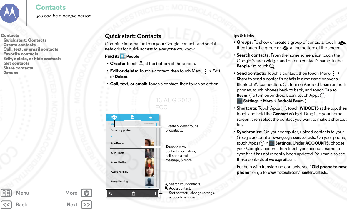 Back NextMenu MoreContactsyou can be a people personQuick start: ContactsCombine information from your Google contacts and social networks for quick access to everyone you know.Find it: People•Create: Touch at the bottom of the screen.• Edit or delete: Touch a contact, then touch Menu  &gt; Edit or Delete.• Call, text, or email: Touch a contact, then touch an option.MEASet up my proﬁle297 contactsAbe BaudoAstrid FanningAnna MedinaAvery DurningAllie SmythBarry SmythCreate &amp; view groupsof contacts.Touch to view contact information, call, send a text message, &amp; more.Search your contacts.Add a contact.Sort contacts, change settings, accounts, &amp; more.Tips  &amp; tri cks•Groups: To show or create a group of contacts, touch , then touch the group or  at the bottom of the screen.• Search contacts: From the home screen, just touch the Google Search widget and enter a contact’s name. In the People list, touch  .• Send contacts: Touch a contact, then touch Menu  &gt; Share to send a contact’s details in a message or over a Bluetooth® connection. Or, turn on Android Beam on both phones, touch phones back to back, and touch Tap to Beam. (To turn on Android Bean, touch Apps &gt; Settings &gt; More &gt; Android Beam.)•Shortcuts: Touch Apps , touch WIDGETS at the top, then touch and hold the Contact widget. Drag it to your home screen, then select the contact you want to make a shortcut for.•Synchronize: On your computer, upload contacts to your Google account at www.google.com/contacts. On your phone, touch Apps &gt; Settings. Under ACCOUNTS, choose your Google account, then touch your account name to sync it if it has not recently been updated. You can also see these contacts at www.gmail.com. For help with transferring contacts, see “Old phone to new phone” or go to www.motorola.com/TransferContacts.Contacts   Quick start: Contacts   Create contacts   Call, text, or email contacts   Favorite contacts   Edit, delete, or hide contacts   Get contacts   Share contacts   Groups13 AUG 2013 FCC