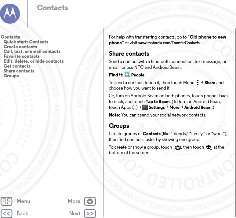 Back NextMenu MoreContactsFor help with transferring contacts, go to “Old phone to new phone” or visit www.motorola.com/TransferContacts.Share contactsSend a contact with a Bluetooth connection, text message, or email, or use NFC and Android Beam:Find it: PeopleTo send a contact, touch it, then touch Menu  &gt;Share and choose how you want to send it.Or, turn on Android Beam on both phones, touch phones back to back, and touch Tap to Beam. (To turn on Android Bean, touch Apps &gt; Settings &gt; More &gt; Android Beam.)Note: You can’t send your social network contacts.GroupsCreate groups of Contacts (like “friends,” “family,” or “work”), then find contacts faster by showing one group.To create or show a group, touch , then touch  at the bottom of the screen. Contacts   Quick start: Contacts   Create contacts   Call, text, or email contacts   Favorite contacts   Edit, delete, or hide contacts   Get contacts   Share contacts   Groups13 AUG 2013 FCC
