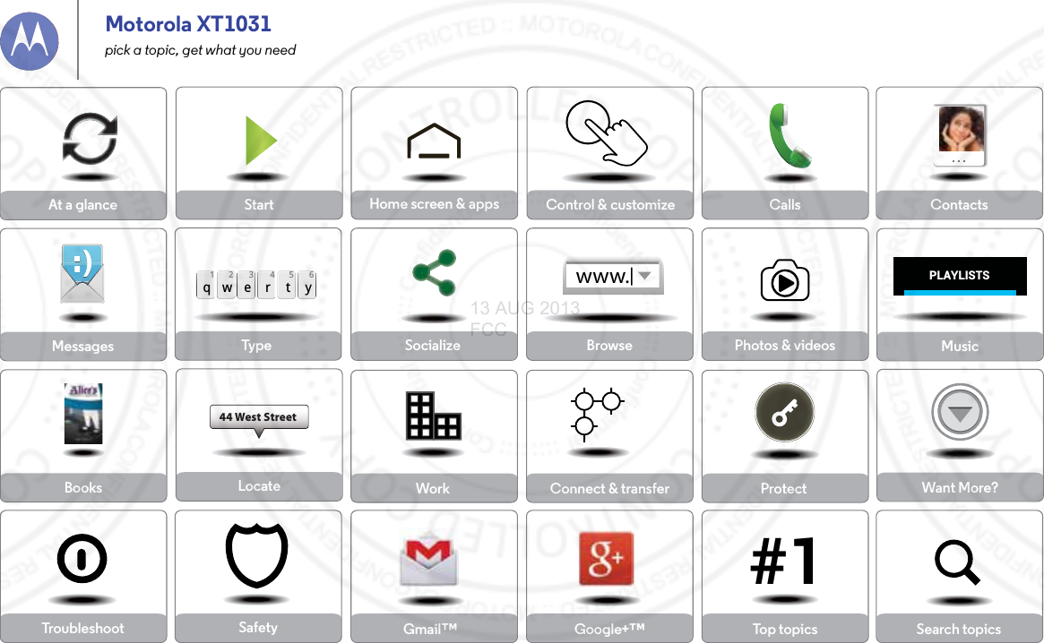 Socialize Browse Photos &amp; videosCalls ContactsTop topics Search topicsControl &amp; customizeStart Home screen &amp; appsSafetyTypeqwe r t y45 612 3Locate44 West StreetMessagesProtectAt a glanceWant More?Work Connect &amp; transferMusicTroubleshootBooksPLAYLISTS#1www.Gmail™ Google+™Motorola XT1031pick a topic, get what you need13 AUG 2013 FCC