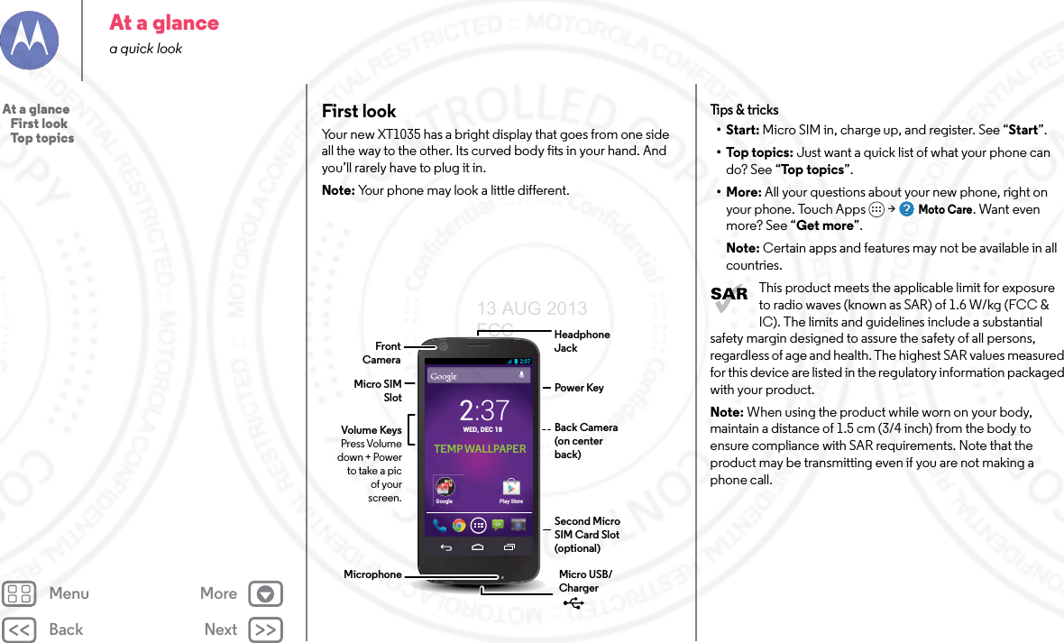 Back NextMenu MoreAt a glancea quick lookFirst lookYour new XT1035 has a bright display that goes from one side all the way to the other. Its curved body fits in your hand. And you’ll rarely have to plug it in.Note: Your phone may look a little different.Play StoreGoogleTEMP WALLPAPER2:37Headphone JackVolume KeysPress Volume down + Power to take a pic of your screen.Power KeyMicro SIM SlotMicro USB/Charger Microphone2:37WED, DEC 18Second Micro SIM Card Slot (optional)FrontCameraBack Camera(on center back)Tips &amp; tri cks•Start: Micro SIM in, charge up, and register. See “Start”.•Top topics: Just want a quick list of what your phone can do? See “Top topics”.•More: All your questions about your new phone, right on your phone. Touch Apps &gt; Moto Care. Want even more? See “Get more”.Note: Certain apps and features may not be available in all countries.This product meets the applicable limit for exposure to radio waves (known as SAR) of 1.6 W/kg (FCC &amp; IC). The limits and guidelines include a substantial safety margin designed to assure the safety of all persons, regardless of age and health. The highest SAR values measured for this device are listed in the regulatory information packaged with your product.Note: When using the product while worn on your body, maintain a distance of 1.5 cm (3/4 inch) from the body to ensure compliance with SAR requirements. Note that the product may be transmitting even if you are not making a phone call.At a glance   First look   Top topics13 AUG 2013 FCC