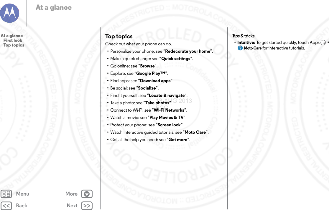 Back NextMenu MoreAt a glanceTop topicsCheck out what your phone can do.•Personalize your phone: see “Redecorate your home”.•Make a quick change: see “Quick settings”.•Go online: see “Browse”.•Explore: see “Google Play™”.•Find apps: see “Download apps”.•Be social: see “Socialize”.•Find it yourself: see “Locate &amp; navigate”.•Take a photo: see “Take photos”.•Connect to Wi-Fi: see “Wi-Fi Networks”.•Watch a movie: see “Play Movies &amp; TV”.•Protect your phone: see “Screen lock”.•Watch interactive guided tutorials: see “Moto Care”.•Get all the help you need: see “Get more”.Tips  &amp; tri cks•Intuitive: To get started quickly, touch Apps &gt; Moto Care for interactive tutorials.At a glance   First look   Top topics13 AUG 2013 FCC