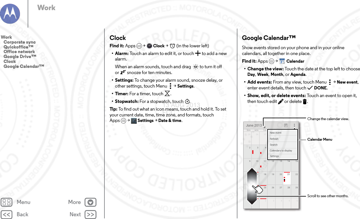 Back NextMenu MoreWorkClockFind it: Apps  &gt;Clock &gt;   (in the lower left)•Alarm: Touch an alarm to edit it, or touch  to add a new alarm.When an alarm sounds, touch and drag   to turn it off or  snooze for ten minutes.• Settings: To change your alarm sound, snooze delay, or other settings, touch Menu &gt;Settings.•Timer: For a timer, touch .•Stopwatch: For a stopwatch, touch .Tip: To find out what an icon means, touch and hold it. To set your current date, time, time zone, and formats, touch Apps &gt; Settings &gt; Date &amp; time.Google Calendar™Show events stored on your phone and in your online calendars, all together in one place.Find it: Apps  &gt;Calendar• Change the view: Touch the date at the top left to choose Day, Week, Month, or Agenda.• Add events: From any view, touch Menu &gt;New event, enter event details, then touch DONE.• Show, edit, or delete events: Touch an event to open it, then touch edit  or delete .25 126 27 28 29 3016 2217 18 19 20 2123 2924 25 26 27 2830 61234591510 11 12 13 142834567SUN FRITHUWEDTUEMON SATJune 2013 2111117282930115151515121212121213131313131141414148888884567FRFRFRIIITHTHTHUUUWEWEWEDDDESASASATTTTTTNew eventCalendars to displaySearchRefreshSettingsCalendar MenuChange the calendar view.Scroll to see other months.Work   Corporate sync   Quickoffice™   Office network   Google Drive™   Clock   Google Calendar™13 AUG 2013 FCC