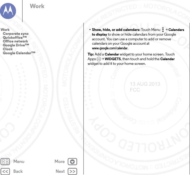 Back NextMenu MoreWork• Show, hide, or add calendars: Touc h  Me nu &gt;Calendars to display to show or hide calendars from your Google account. You can use a computer to add or remove calendars on your Google account at www.google.com/calendar.Tip: Add a Calendar widget to your home screen. Touch Apps &gt; WIDGETS, then touch and hold the Calendar widget to add it to your home screen.Work   Corporate sync   Quickoffice™   Office network   Google Drive™   Clock   Google Calendar™13 AUG 2013 FCC