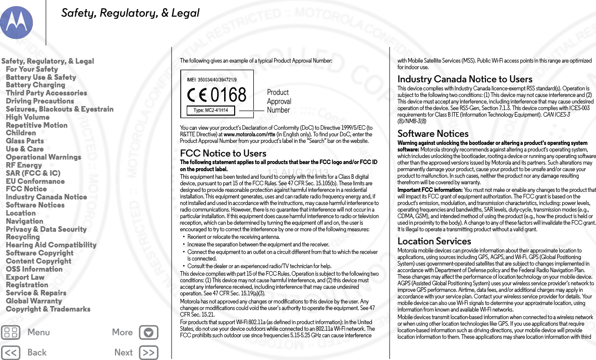 Back NextMenu MoreSafety, Regulatory, &amp; LegalThe following gives an example of a typical Product Approval Number:You can view your product’s Declaration of Conformity (DoC) to Directive 1999/5/EC (to R&amp;TTE Directive) at www.motorola.com/rtte (in English only). To find your DoC, enter the Product Approval Number from your product’s label in the “Search” bar on the website.FCC Notice to UsersFCC NoticeThe following statement applies to all products that bear the FCC logo and/or FCC ID on the product label. This equipment has been tested and found to comply with the limits for a Class B digital device, pursuant to part 15 of the FCC Rules. See 47 CFR Sec. 15.105(b). These limits are designed to provide reasonable protection against harmful interference in a residential installation. This equipment generates, uses and can radiate radio frequency energy and, if not installed and used in accordance with the instructions, may cause harmful interference to radio communications. However, there is no guarantee that interference will not occur in a particular installation. If this equipment does cause harmful interference to radio or television reception, which can be determined by turning the equipment off and on, the user is encouraged to try to correct the interference by one or more of the following measures:•Reorient or relocate the receiving antenna.•Increase the separation between the equipment and the receiver.•Connect the equipment to an outlet on a circuit different from that to which the receiver is connected.•Consult the dealer or an experienced radio/TV technician for help.This device complies with part 15 of the FCC Rules. Operation is subject to the following two conditions: (1) This device may not cause harmful interference, and (2) this device must accept any interference received, including interference that may cause undesired operation. See 47 CFR Sec. 15.19(a)(3).Motorola has not approved any changes or modifications to this device by the user. Any changes or modifications could void the user’s authority to operate the equipment. See 47 CFR Sec. 15.21.For products that support Wi-Fi 802.11a (as defined in product information): In the United States, do not use your device outdoors while connected to an 802.11a Wi-Fi network. The FCC prohibits such outdoor use since frequencies 5.15-5.25 GHz can cause interference 0168 Product Approval Numberwith Mobile Satellite Services (MSS). Public Wi-Fi access points in this range are optimized for indoor use.Industry Canada Notice to UsersIndus try Cana da Noti ceThis device complies with Industry Canada licence-exempt RSS standard(s). Operation is subject to the following two conditions: (1) This device may not cause interference and (2) This device must accept any interference, including interference that may cause undesired operation of the device. See RSS-Gen, Section 7.1.3. This device complies with ICES-003 requirements for Class B ITE (Information Technology Equipment). CAN ICES-3 (B)/NMB-3(B)Software NoticesSoftwa re Notic esWarning against unlocking the bootloader or altering a product&apos;s operating system software: Motorola strongly recommends against altering a product&apos;s operating system, which includes unlocking the bootloader, rooting a device or running any operating software other than the approved versions issued by Motorola and its partners. Such alterations may permanently damage your product, cause your product to be unsafe and/or cause your product to malfunction. In such cases, neither the product nor any damage resulting therefrom will be covered by warranty.Important FCC information: You must not make or enable any changes to the product that will impact its FCC grant of equipment authorization. The FCC grant is based on the product&apos;s emission, modulation, and transmission characteristics, including: power levels, operating frequencies and bandwidths, SAR levels, duty-cycle, transmission modes (e.g., CDMA, GSM), and intended method of using the product (e.g., how the product is held or used in proximity to the body). A change to any of these factors will invalidate the FCC grant. It is illegal to operate a transmitting product without a valid grant.Location ServicesLocationMotorola mobile devices can provide information about their approximate location to applications, using sources including GPS, AGPS, and Wi-Fi. GPS (Global Positioning System) uses government-operated satellites that are subject to changes implemented in accordance with Department of Defense policy and the Federal Radio Navigation Plan. These changes may affect the performance of location technology on your mobile device. AGPS (Assisted Global Positioning System) uses your wireless service provider’s network to improve GPS performance. Airtime, data fees, and/or additional charges may apply in accordance with your service plan. Contact your wireless service provider for details. Your mobile device can also use Wi-Fi signals to determine your approximate location, using information from known and available Wi-Fi networks.Mobile devices transmit location-based information when connected to a wireless network or when using other location technologies like GPS. If you use applications that require location-based information such as driving directions, your mobile device will provide location information to them. These applications may share location information with third Safety, Regulatory, &amp; Legal   For Your Safety   Battery Use &amp; Safety   Battery Charging   Third Party Accessories   Driving Precautions   Seizures, Blackouts &amp; Eyestrain   High Volume   Repetitive Motion   Children   Glass Parts   Use &amp; Care   Operational Warnings   RF Energy   SAR (FCC &amp; IC)   EU Conformance   FCC Notice   Industry Canada Notice   Software Notices   Location   Navigation   Privacy &amp; Data Security   Recycling   Hearing Aid Compatibility   Software Copyright   Content Copyright   OSS Information   Export Law   Registration   Service &amp; Repairs   Global Warranty   Copyright &amp; Trademarks13 AUG 2013 FCC