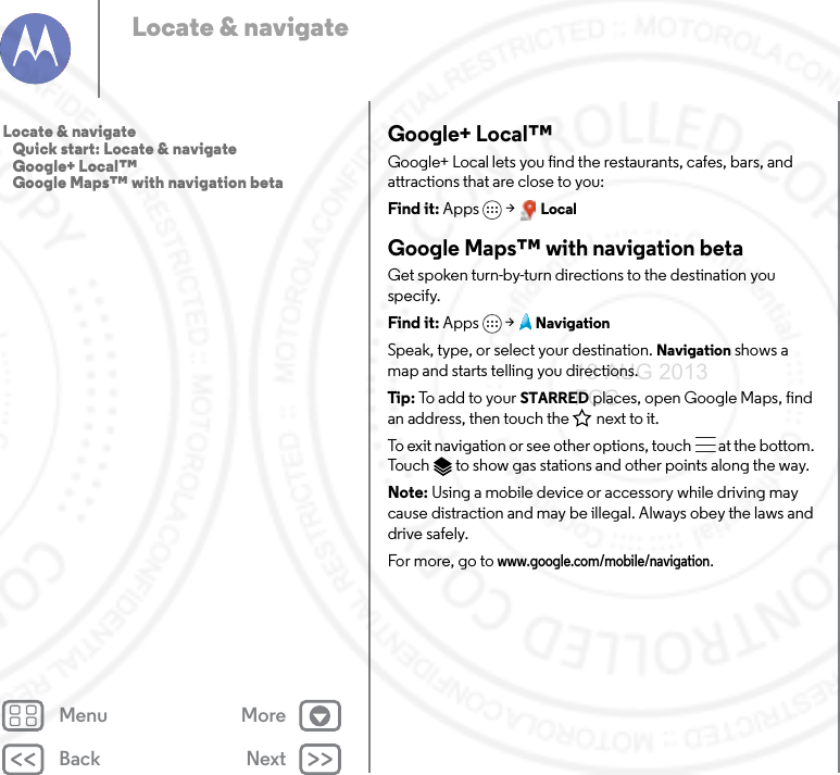 Back NextMenu MoreLocate &amp; navigateGoogle+ Local™Google+ Local lets you find the restaurants, cafes, bars, and attractions that are close to you:Find it: Apps &gt; LocalGoogle Maps™ with navigation betaGet spoken turn-by-turn directions to the destination you specify.Find it: Apps  &gt;NavigationSpeak, type, or select your destination. Navigation shows a map and starts telling you directions.Tip: To add to your STARRED places, open Google Maps, find an address, then touch the next to it.To exit navigation or see other options, touch  at the bottom. Touch  to show gas stations and other points along the way.Note: Using a mobile device or accessory while driving may cause distraction and may be illegal. Always obey the laws and drive safely.For more, go to www.google.com/mobile/navigation.Locate &amp; navigate   Quick start: Locate &amp; navigate   Google+ Local™   Google Maps™ with navigation beta13 AUG 2013 FCC