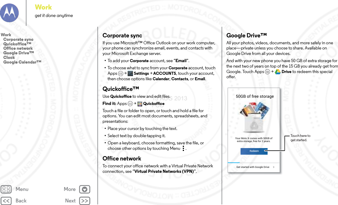 Back NextMenu MoreWorkget it done anytimeCorporate syncIf you use Microsoft™ Office Outlook on your work computer, your phone can synchronize email, events, and contacts with your Microsoft Exchange server.•To  a d d  yo u r  Corporate account, see “Email”.•To choose what to sync from your Corporate account, touch Apps  &gt; Settings &gt;ACCOUNTS, touch your account, then choose options like Calendar, Contacts, or Email.Quickoffice™Use Quickoffice to view and edit files.Find it: Apps &gt; QuickofficeTouch a file or folder to open, or touch and hold a file for options. You can edit most documents, spreadsheets, and presentations:•Place your cursor by touching the text.•Select text by double-tapping it.•Open a keyboard, choose formatting, save the file, or choose other options by touching Menu .Office networkTo connect your office network with a Virtual Private Network connection, see “Virtual Private Networks (VPN)”.Google Drive™All your photos, videos, documents, and more safely in one place—private unless you choose to share. Available on Google Drive from all your devices.And with your new phone you have 50 GB of extra storage for the next two of years on top of the 15 GB you already get from Google. Touch Apps  &gt; Drive to redeem this special offer.50GB of free storageiGet started with Google Drive RedeemYour Moto X comes with 50GB ofextra storage, free for 2 years.Touch here to get started.Work   Corporate sync   Quickoffice™   Office network   Google Drive™   Clock   Google Calendar™13 AUG 2013 FCC