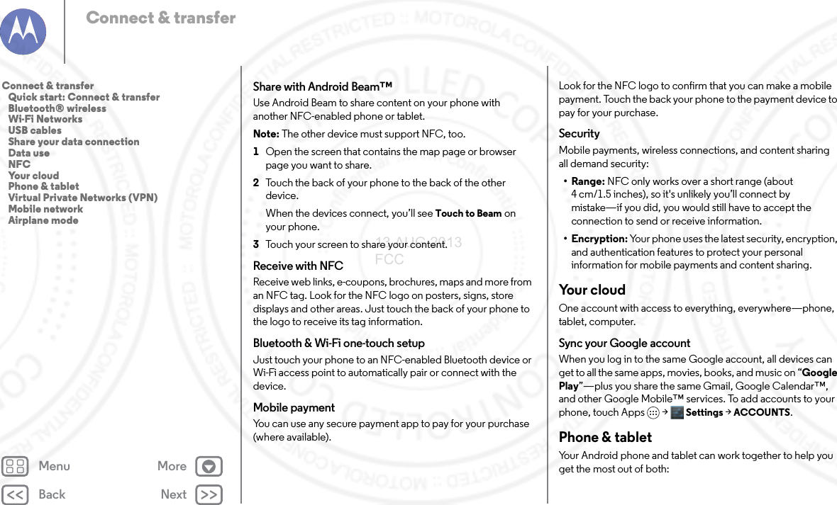 Back NextMenu MoreConnect &amp; transferShare with Android Beam™Use Android Beam to share content on your phone with another NFC-enabled phone or tablet.Note: The other device must support NFC, too.  1Open the screen that contains the map page or browser page you want to share.2Touch the back of your phone to the back of the other device.When the devices connect, you’ll see Touch to Beam on your phone.3Touch your screen to share your content.Receive with NFCReceive web links, e-coupons, brochures, maps and more from an NFC tag. Look for the NFC logo on posters, signs, store displays and other areas. Just touch the back of your phone to the logo to receive its tag information.Bluetooth &amp; Wi-Fi one-touch setupJust touch your phone to an NFC-enabled Bluetooth device or Wi-Fi access point to automatically pair or connect with the device.Mobile paymentYou can use any secure payment app to pay for your purchase (where available).Look for the NFC logo to confirm that you can make a mobile payment. Touch the back your phone to the payment device to pay for your purchase.SecurityMobile payments, wireless connections, and content sharing all demand security:•Range: NFC only works over a short range (about 4cm/1.5inches), so it&apos;s unlikely you’ll connect by mistake—if you did, you would still have to accept the connection to send or receive information.•Encryption: Your phone uses the latest security, encryption, and authentication features to protect your personal information for mobile payments and content sharing.Yo u r  c l o u dOne account with access to everything, everywhere—phone, tablet, computer.Sync your Google accountWhen you log in to the same Google account, all devices can get to all the same apps, movies, books, and music on “Google Play”—plus you share the same Gmail, Google Calendar™, and other Google Mobile™ services. To add accounts to your phone, touch Apps &gt; Settings &gt;ACCOUNTS.Phone &amp; tabletYour Android phone and tablet can work together to help you get the most out of both:Connect &amp; transfer   Quick start: Connect &amp; transfer   Bluetooth® wireless   Wi-Fi Networks   USB cables   Share your data connection   Data use   NFC   Your cloud   Phone &amp; tablet   Virtual Private Networks (VPN)   Mobile network   Airplane mode13 AUG 2013 FCC