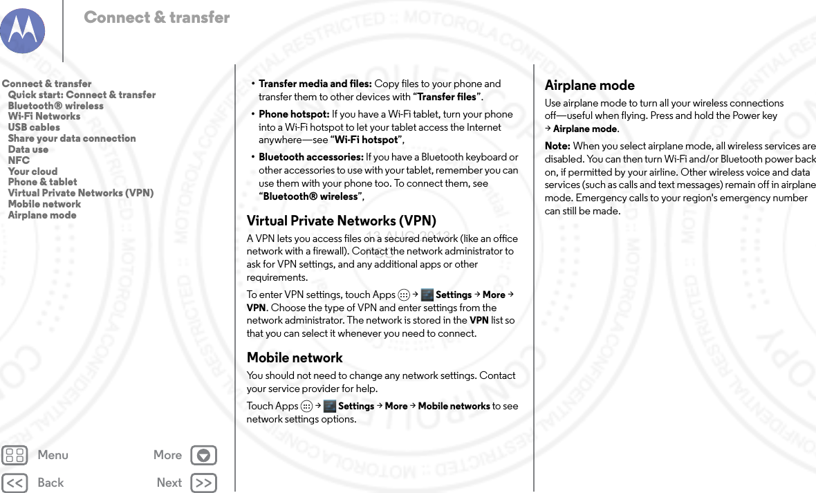 Back NextMenu MoreConnect &amp; transfer• Transfer media and files: Copy files to your phone and transfer them to other devices with “Transfer files”.• Phone hotspot: If you have a Wi-Fi tablet, turn your phone into a Wi-Fi hotspot to let your tablet access the Internet anywhere—see “Wi-Fi hotspot”,• Bluetooth accessories: If you have a Bluetooth keyboard or other accessories to use with your tablet, remember you can use them with your phone too. To connect them, see “Bluetooth® wireless”,Virtual Private Networks (VPN)A VPN lets you access files on a secured network (like an office network with a firewall). Contact the network administrator to ask for VPN settings, and any additional apps or other requirements.To enter VPN settings, touch Apps &gt; Settings &gt;More &gt; VPN. Choose the type of VPN and enter settings from the network administrator. The network is stored in the VPN list so that you can select it whenever you need to connect.Mobile networkYou should not need to change any network settings. Contact your service provider for help.Touch Apps &gt; Settings &gt;More &gt;Mobile networks to see network settings options.Airplane modeUse airplane mode to turn all your wireless connections off—useful when flying. Press and hold the Power key &gt;Airplane mode.Note: When you select airplane mode, all wireless services are disabled. You can then turn Wi-Fi and/or Bluetooth power back on, if permitted by your airline. Other wireless voice and data services (such as calls and text messages) remain off in airplane mode. Emergency calls to your region&apos;s emergency number can still be made.Connect &amp; transfer   Quick start: Connect &amp; transfer   Bluetooth® wireless   Wi-Fi Networks   USB cables   Share your data connection   Data use   NFC   Your cloud   Phone &amp; tablet   Virtual Private Networks (VPN)   Mobile network   Airplane mode13 AUG 2013 FCC