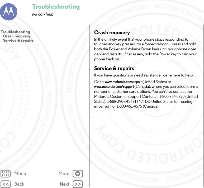 Back NextMenu MoreTroubleshootingwe can helpCrash recoveryIn the unlikely event that your phone stops responding to touches and key presses, try a forced reboot—press and hold both the Power and Volume Down keys until your phone goes dark and restarts. If necessary, hold the Power key to turn your phone back on.Service &amp; repairsIf you have questions or need assistance, we’re here to help.Go to www.motorola.com/repair (United States) or www.motorola.com/support (Canada), where you can select from a number of customer care options. You can also contact the Motorola Customer Support Center at: 1-800-734-5870 (United States), 1-888-390-6456 (TTY/TDD United States for hearing impaired), or 1-800-461-4575 (Canada).Troubleshooting   Crash recovery   Service &amp; repairs13 AUG 2013 FCC