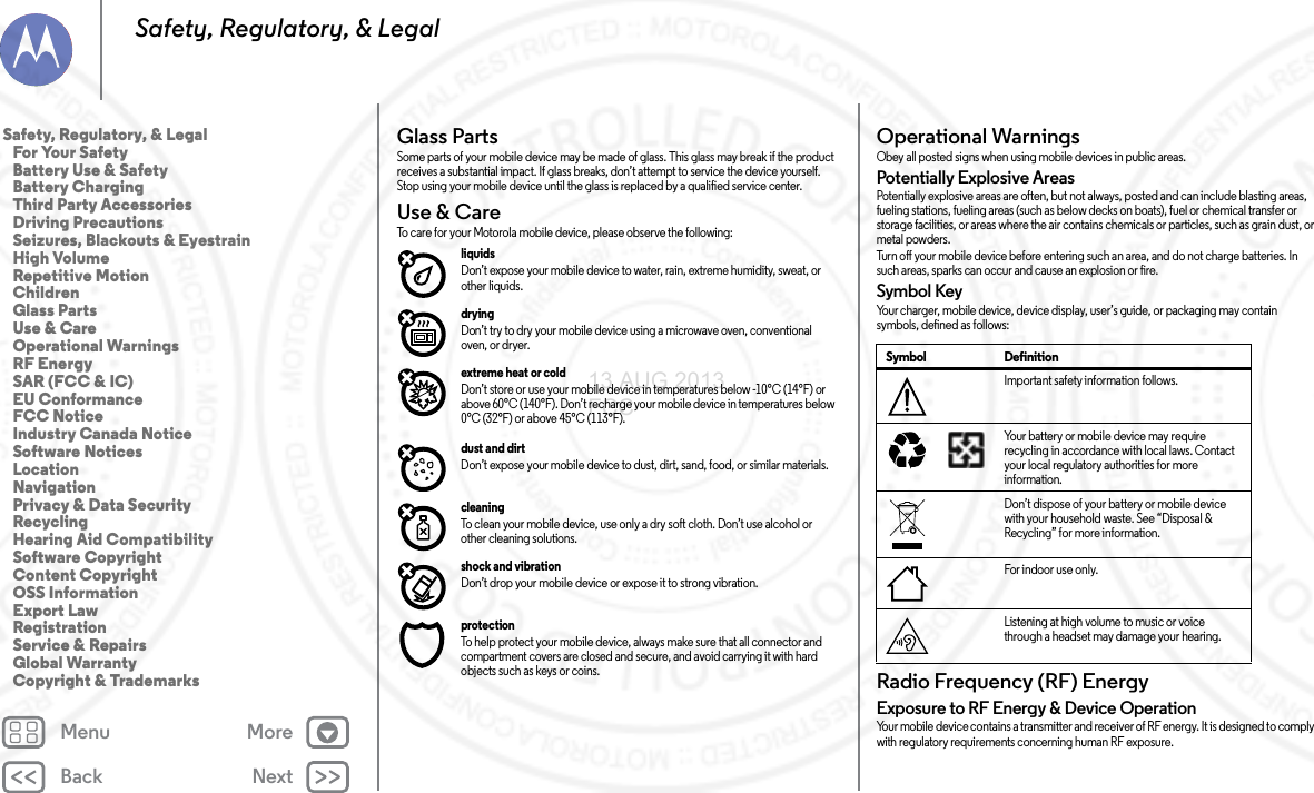 Back NextMenu MoreSafety, Regulatory, &amp; LegalGlass PartsGlass PartsSome parts of your mobile device may be made of glass. This glass may break if the product receives a substantial impact. If glass breaks, don’t attempt to service the device yourself. Stop using your mobile device until the glass is replaced by a qualified service center.Use &amp; CareUse &amp; C areTo care for your Motorola mobile device, please observe the following:liquids Don’t expose your mobile device to water, rain, extreme humidity, sweat, or other liquids.drying Don’t try to dry your mobile device using a microwave oven, conventional oven, or dryer.extreme heat or cold Don’t store or use your mobile device in temperatures below -10°C (14°F) or above 60°C (140°F). Don’t recharge your mobile device in temperatures below 0°C (32°F) or above 45°C (113°F).dust and dirt Don’t expose your mobile device to dust, dirt, sand, food, or similar materials.cleaning To clean your mobile device, use only a dry soft cloth. Don’t use alcohol or other cleaning solutions.shock and vibration Don’t drop your mobile device or expose it to strong vibration.protection To help protect your mobile device, always make sure that all connector and compartment covers are closed and secure, and avoid carrying it with hard objects such as keys or coins.Operational WarningsOpe rat io nal Wa rn ing sObey all posted signs when using mobile devices in public areas.Potentially Explosive AreasPotentially explosive areas are often, but not always, posted and can include blasting areas, fueling stations, fueling areas (such as below decks on boats), fuel or chemical transfer or storage facilities, or areas where the air contains chemicals or particles, such as grain dust, or metal powders.Turn off your mobile device before entering such an area, and do not charge batteries. In such areas, sparks can occur and cause an explosion or fire.Symbol KeyYour charger, mobile device, device display, user’s guide, or packaging may contain symbols, defined as follows:Radio Frequency (RF) EnergyRF E ner gyExposure to RF Energy &amp; Device OperationYour mobile device contains a transmitter and receiver of RF energy. It is designed to comply with regulatory requirements concerning human RF exposure.Symbol DefinitionImportant safety information follows.Your battery or mobile device may require recycling in accordance with local laws. Contact your local regulatory authorities for more information.Don’t dispose of your battery or mobile device with your household waste. See “Disposal &amp; Recycling” for more information.For indoor use only.Listening at high volume to music or voice through a headset may damage your hearing.032374o032375oSafety, Regulatory, &amp; Legal   For Your Safety   Battery Use &amp; Safety   Battery Charging   Third Party Accessories   Driving Precautions   Seizures, Blackouts &amp; Eyestrain   High Volume   Repetitive Motion   Children   Glass Parts   Use &amp; Care   Operational Warnings   RF Energy   SAR (FCC &amp; IC)   EU Conformance   FCC Notice   Industry Canada Notice   Software Notices   Location   Navigation   Privacy &amp; Data Security   Recycling   Hearing Aid Compatibility   Software Copyright   Content Copyright   OSS Information   Export Law   Registration   Service &amp; Repairs   Global Warranty   Copyright &amp; Trademarks13 AUG 2013 FCC